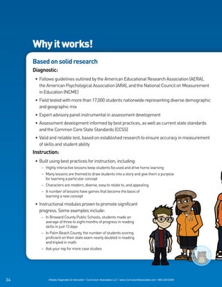 Why it works!
     Based on solid research
     Diagnostic:
      • Follows guidelines outlined by the American Educational Research Association (AERA),
        the American Psychological Association (ARA), and the National Council on Measurement
        in Education (NCME)
      • Field tested with more than 17,000 students nationwide representing diverse demographic
        and geographic mix
      • Expert advisory panel instrumental in assessment development
      • Assessment development informed by best practices, as well as current state standards
        and the Common Core State Standards (CCSS)
      • Valid and reliable test, based on established research to ensure accuracy in measurement
        of skills and student ability
     Instruction:
      • Built using best practices for instruction, including:
         – Highly interactive lessons keep students focused and drive home learning
         – Many lessons are themed to draw students into a story and give them a purpose
           for learning a particular concept
         – Characters are modern, diverse, easy to relate to, and appealing
         – A number of lessons have games that become the basis of
           learning a new concept

      • Instructional modules proven to promote significant
        progress. Some examples include:
         – In Broward County Public Schools, students made an
           average of three to eight months of progress in reading
           skills in just 13 days
         – In Palm Beach County, the number of students scoring
           proficient on their state exam nearly doubled in reading
           and tripled in math
         – Ask your rep for more case studies




34           i-Ready Diagnostic & Instruction • Curriculum Associates LLC • www.CurriculumAssociates.com • 800-225-0248
 