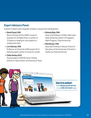 Expert Advisory Panel
A panel of experts was integrally involved in assessment development.
 • David Chard, PhD                                                 • Richard Bisk, PhD
   Dean of School of Ed at SMU; research                              Chair and Professor of Math, Worcester
   reviewer for US Dept of Ed; co-author of                           State University; Author of Singapore
   12 books on helping at-risk students in                            Math Program, Psychometrician
   reading and math                                                 • Rich Brown, PhD
 • Lori Helman, PhD                                                   Associate Professor, Rossier School of
   Professor at University of Minnesota; ELL/                         Education at the University of Southern
   Spelling expert; author of many ELL books                          California; Psychometrician
 • Cathy Seeley, Ed.D
   Past president of NCTM; Senior Fellow,
   Charles A. Dana Center at University of Texas




                                                                                             See it in action!
                                                                                              Visit i-Ready.com/FreeTrial
                                                                                               or call 800-225-0248 today!




                   i-Ready Diagnostic & Instruction • Curriculum Associates LLC • www.CurriculumAssociates.com • 800-225-0248   35
 