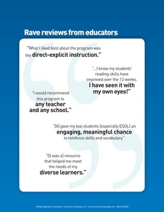 Rave reviews from educators
“What I liked best about the program was
the direct-explicit instruction.”


                                                                “…I know my students’
                                                                  reading skills have
                                                              improved over the 12 weeks.
                                                                I have seen it with
  “I would recommend                                              my own eyes!”
     this program to
   any teacher
 and any school.”

                       “[It] gave my low students (especially ESOL) an
                           engaging, meaningful chance
                                    to reinforce skills and vocabulary.”



               “[It was a] resource
              that helped me meet
                 the needs of my
        diverse learners.”




    i-Ready Diagnostic & Instruction • Curriculum Associates LLC • www.CurriculumAssociates.com • 800-225-0248
 