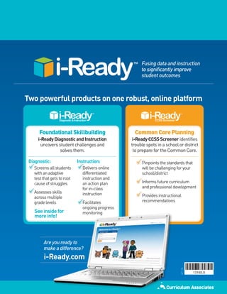 Fusing data and instruction
                                                      to significantly improve
                                                      student outcomes



Two powerful products on one robust, online platform



      Foundational Skillbuilding                   Common Core Planning
     i-Ready Diagnostic and Instruction           i-Ready CCSS Screener identifies
       uncovers student challenges and           trouble spots in a school or district
                 solves them.                     to prepare for the Common Core.

 Diagnostic:                Instruction:              Pinpoints the standards that
   Screens all students       Delivers online         will be challenging for your
   with an adaptive           differentiated          school/district
   test that gets to root     instruction and
   cause of struggles         an action plan          Informs future curriculum
                              for in-class            and professional development
   Assesses skills            instruction
   across multiple                                    Provides instructional
   grade levels               Facilitates             recommendations
                              ongoing progress
   See inside for             monitoring
   more info!




        Are you ready to
        make a difference?
        i-Ready.com
                                                                            4/11 5k
 