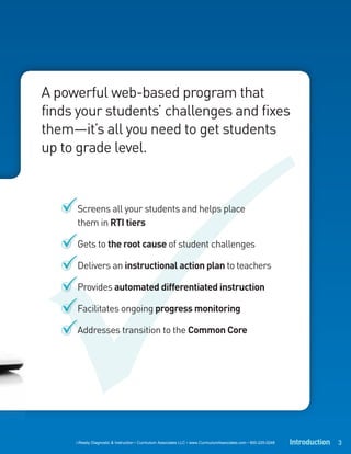 A powerful web-based program that
finds your students’ challenges and fixes
them—it’s all you need to get students
up to grade level.



     Screens all your students and helps place
     them in RTI tiers

     Gets to the root cause of student challenges

     Delivers an instructional action plan to teachers

     Provides automated differentiated instruction

     Facilitates ongoing progress monitoring

     Addresses transition to the Common Core




     i-Ready Diagnostic & Instruction • Curriculum Associates LLC • www.CurriculumAssociates.com • 800-225-0248   Introduction 3
 