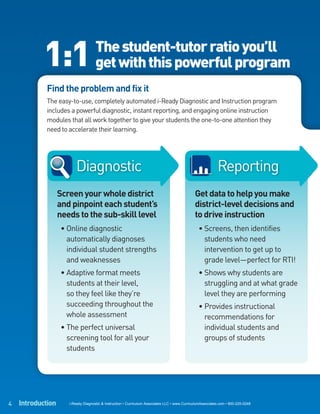 1:1                      The student-tutor ratio you’ll
                                     get with this powerful program
            Find the problem and fix it
            The easy-to-use, completely automated i-Ready Diagnostic and Instruction program
            includes a powerful diagnostic, instant reporting, and engaging online instruction
            modules that all work together to give your students the one-to-one attention they
            need to accelerate their learning.




                         Diagnostic                                                                         Reporting
                   Screen your whole district                                                  Get data to help you make
                   and pinpoint each student’s                                                 district-level decisions and
                   needs to the sub-skill level                                                to drive instruction
                    • Online diagnostic                                                          • Screens, then identifies
                      automatically diagnoses                                                      students who need
                      individual student strengths                                                 intervention to get up to
                      and weaknesses                                                               grade level—perfect for RTI!
                    • Adaptive format meets                                                      • Shows why students are
                      students at their level,                                                     struggling and at what grade
                      so they feel like they’re                                                    level they are performing
                      succeeding throughout the                                                  • Provides instructional
                      whole assessment                                                             recommendations for
                    • The perfect universal                                                        individual students and
                      screening tool for all your                                                  groups of students
                      students




4   Introduction      i-Ready Diagnostic & Instruction • Curriculum Associates LLC • www.CurriculumAssociates.com • 800-225-0248
 