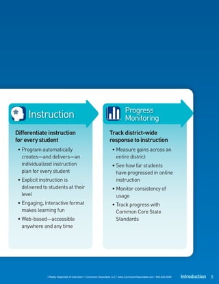Progress
      Instruction                                                                Monitoring
Differentiate instruction                                           Track district-wide
for every student                                                   response to instruction
 • Program automatically                                              • Measure gains across an
   creates—and delivers—an                                              entire district
   individualized instruction                                         • See how far students
   plan for every student                                               have progressed in online
 • Explicit instruction is                                              instruction
   delivered to students at their                                     • Monitor consistency of
   level                                                                usage
 • Engaging, interactive format                                       • Track progress with
   makes learning fun                                                   Common Core State
 • Web-based—accessible                                                 Standards
   anywhere and any time




               i-Ready Diagnostic & Instruction • Curriculum Associates LLC • www.CurriculumAssociates.com • 800-225-0248   Introduction 5
 