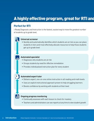A highly effective program, great for RTI and
             Perfect for RTI
             i-Ready Diagnostic and Instruction is the fastest, easiest way to move the greatest number
             of students up to grade level.


                     Universal screener
                       • Quickly and automatically identifies which students are at risk so you can place
                         students in tiers and most effectively allocate resources to help those students
                         get up to grade level



                     Automated specialist
                       • Diagnoses why students are at risk
                       • Groups students by need for effective remediation
                       • Provides individualized instruction plan for every student



                     Automated expert tutor
                       • Delivers expert, one-on-one online instruction in all reading and math levels
                       • Uses an explicit instructional approach proven to help struggling learners
                       • Boosts confidence by working with students at their level




                     Ongoing progress monitoring
                       • Continually assesses with each lesson to check for mastery
                       • Teachers and administrators can see reports at any time to view student growth




6   Introduction     i-Ready Diagnostic & Instruction • Curriculum Associates LLC • www.CurriculumAssociates.com • 800-225-0248
 