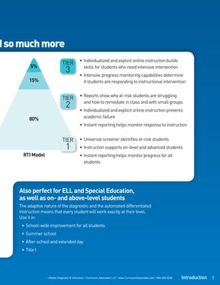 d so much more
                                              • Individualized and explicit online instruction builds
                               TIER
          5%
                                  3             skills for students who need intensive intervention
                                              • Intensive progress monitoring capabilities determine
         15%                                    if students are responding to instructional intervention

                                              • Reports show why at-risk students are struggling
                               TIER
                                  2             and how to remediate in class and with small groups
                                              • Individualized and explicit online instruction prevents
                                                academic failure
         80%
                                              • Instant reporting helps monitor response to instruction


                               TIER           • Universal screener identifies at-risk students
                                  1           • Instruction supports on-level and advanced students
      RTI Model                               • Instant reporting helps monitor progress for all
                                                students




    Also perfect for ELL and Special Education,
    as well as on- and above-level students
    The adaptive nature of the diagnostic and the automated differentiated
    instruction means that every student will work exactly at their level.
    Use it in:
     • School-wide improvement for all students
     • Summer school
     • After-school and extended day
     • Title I




                   i-Ready Diagnostic & Instruction • Curriculum Associates LLC • www.CurriculumAssociates.com • 800-225-0248   Introduction 7
 