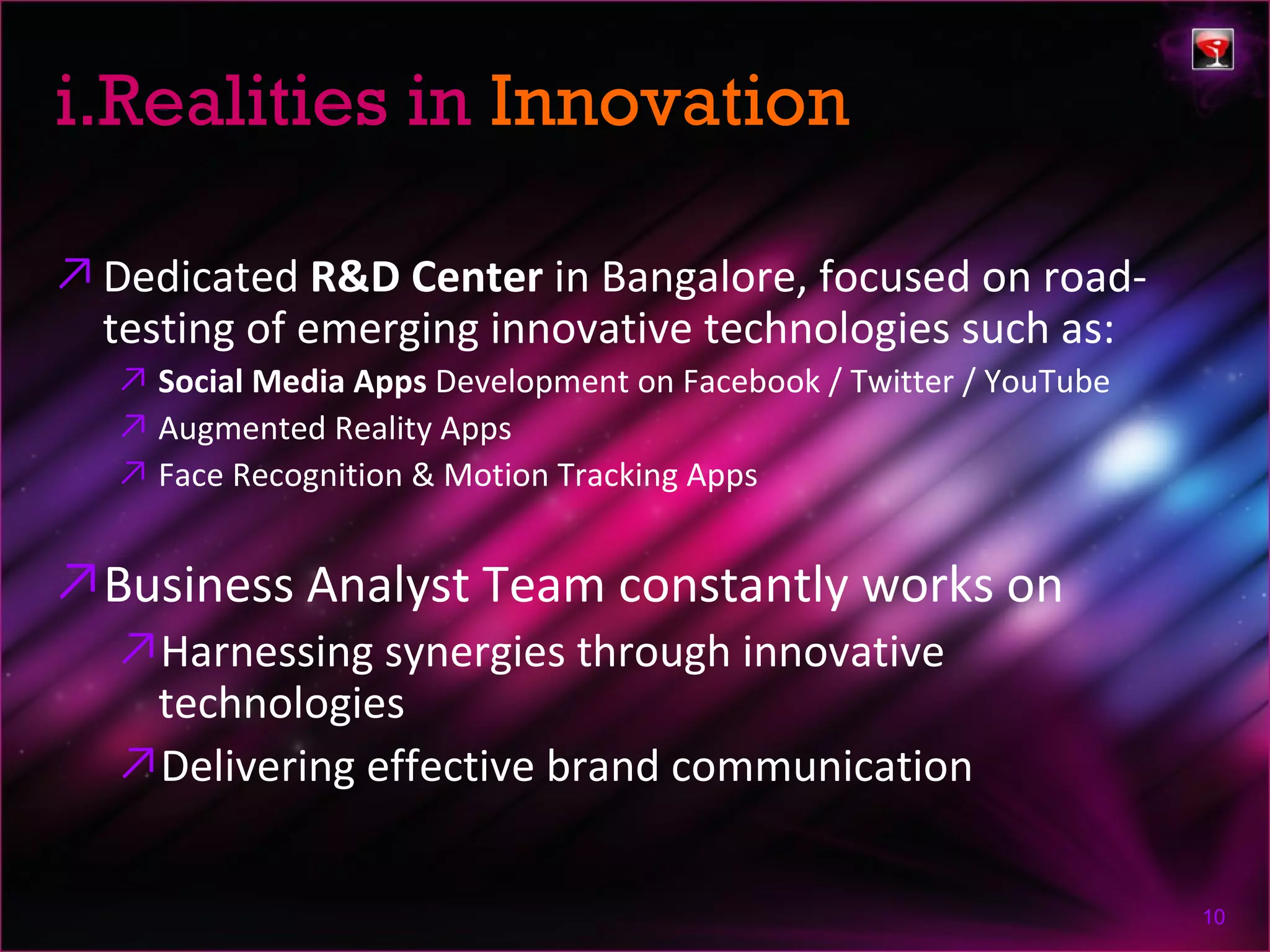 i.Realities in Innovation

↗ Dedicated R&D Center in Bangalore, focused on road-
  testing of emerging innovative technologies such as:
   ↗ Social Media Apps Development on Facebook / Twitter / YouTube
   ↗ Augmented Reality Apps
   ↗ Face Recognition & Motion Tracking Apps


↗Business Analyst Team constantly works on
   ↗Harnessing synergies through innovative
    technologies
   ↗Delivering effective brand communication


                                                                     10
 
