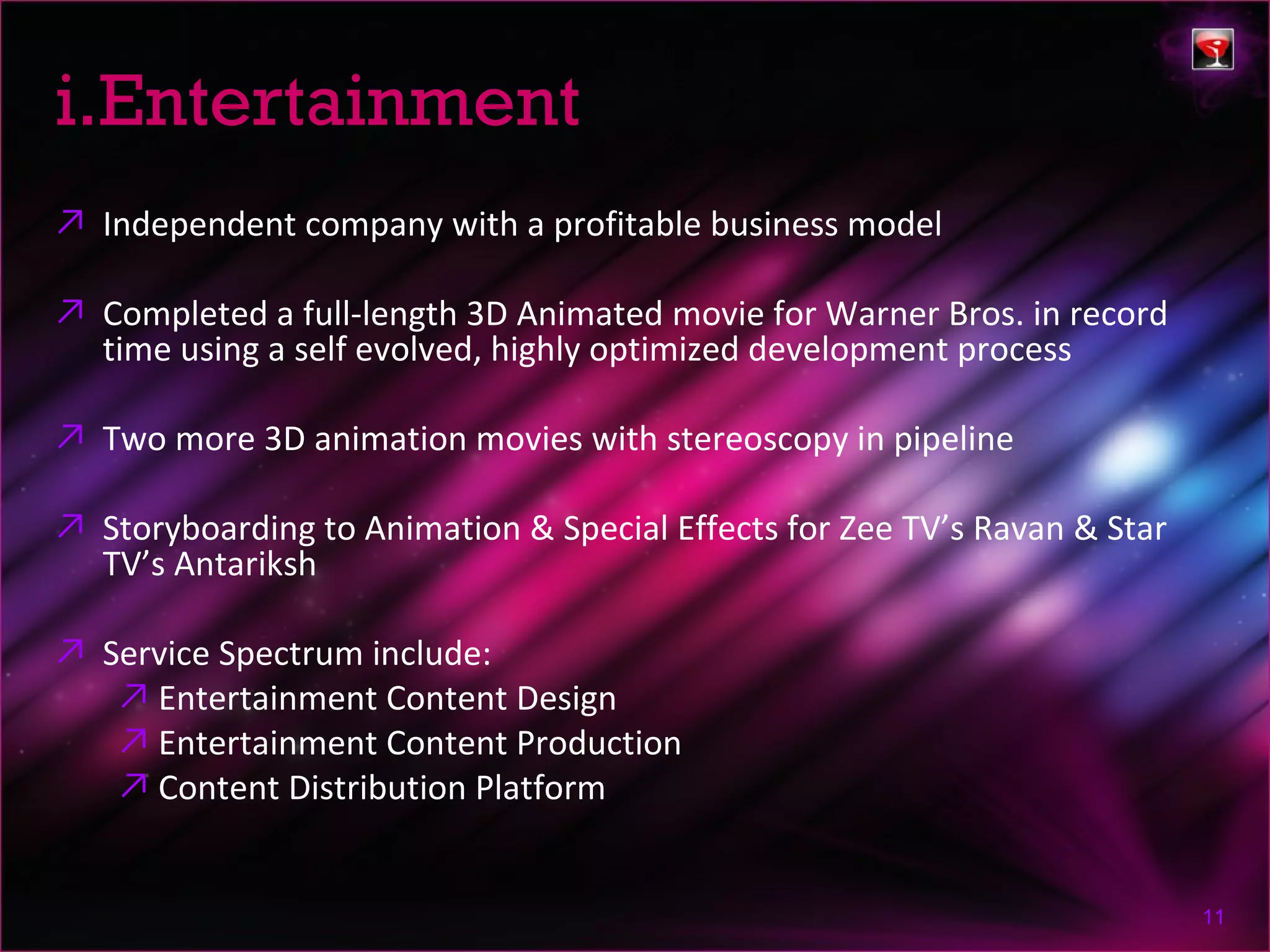 i.Entertainment
↗ Independent company with a profitable business model

↗ Completed a full-length 3D Animated movie for Warner Bros. in record
  time using a self evolved, highly optimized development process

↗ Two more 3D animation movies with stereoscopy in pipeline

↗ Storyboarding to Animation & Special Effects for Zee TV’s Ravan & Star
  TV’s Antariksh

↗ Service Spectrum include:
   ↗ Entertainment Content Design
   ↗ Entertainment Content Production
   ↗ Content Distribution Platform


                                                                           11
 