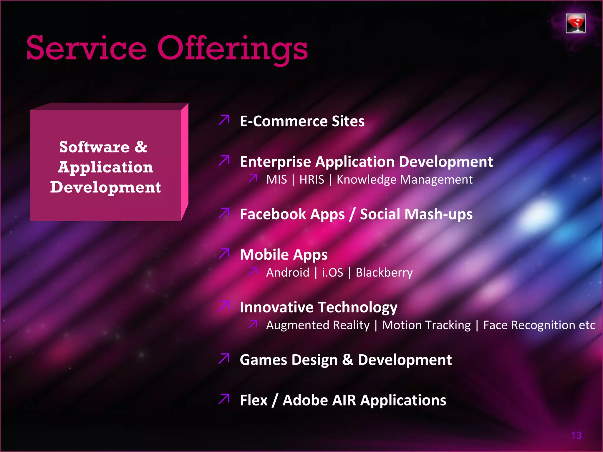 Service Offerings
                ↗ E-Commerce Sites
  Software &
  Application   ↗ Enterprise Application Development
                    ↗ MIS | HRIS | Knowledge Management
 Development
                ↗ Facebook Apps / Social Mash-ups

                ↗ Mobile Apps
                    ↗ Android | i.OS | Blackberry

                ↗ Innovative Technology
                    ↗ Augmented Reality | Motion Tracking | Face Recognition etc

                ↗ Games Design & Development

                ↗ Flex / Adobe AIR Applications

                                                                           13
 
