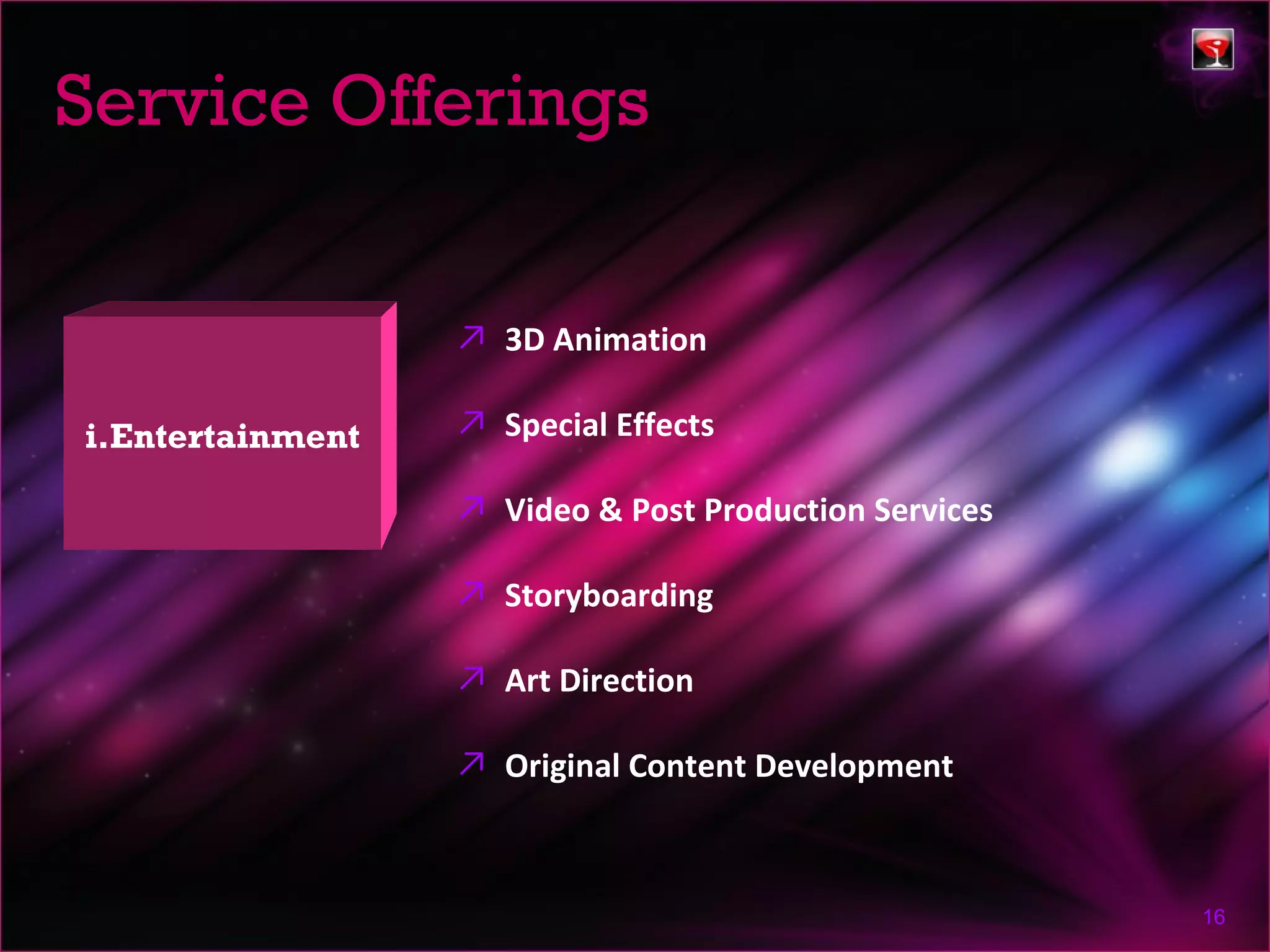Service Offerings


                  ↗ 3D Animation

i.Entertainment   ↗ Special Effects

                  ↗ Video & Post Production Services

                  ↗ Storyboarding

                  ↗ Art Direction

                  ↗ Original Content Development



                                                       16
 