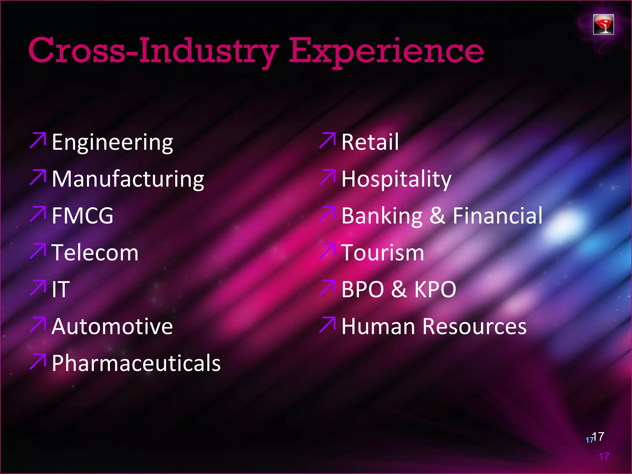 Cross-Industry Experience

↗ Engineering       ↗ Retail
↗ Manufacturing     ↗ Hospitality
↗ FMCG              ↗ Banking & Financial
↗ Telecom           ↗ Tourism
↗ IT                ↗ BPO & KPO
↗ Automotive        ↗ Human Resources
↗ Pharmaceuticals

                                             17
                                            17

                                             17
 