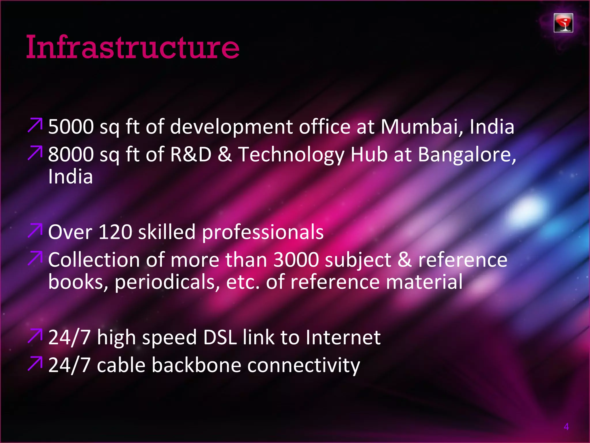 Infrastructure

↗ 5000 sq ft of development office at Mumbai, India
↗ 8000 sq ft of R&D & Technology Hub at Bangalore,
  India

↗ Over 120 skilled professionals
↗ Collection of more than 3000 subject & reference
  books, periodicals, etc. of reference material

↗ 24/7 high speed DSL link to Internet
↗ 24/7 cable backbone connectivity

                                                      4
 