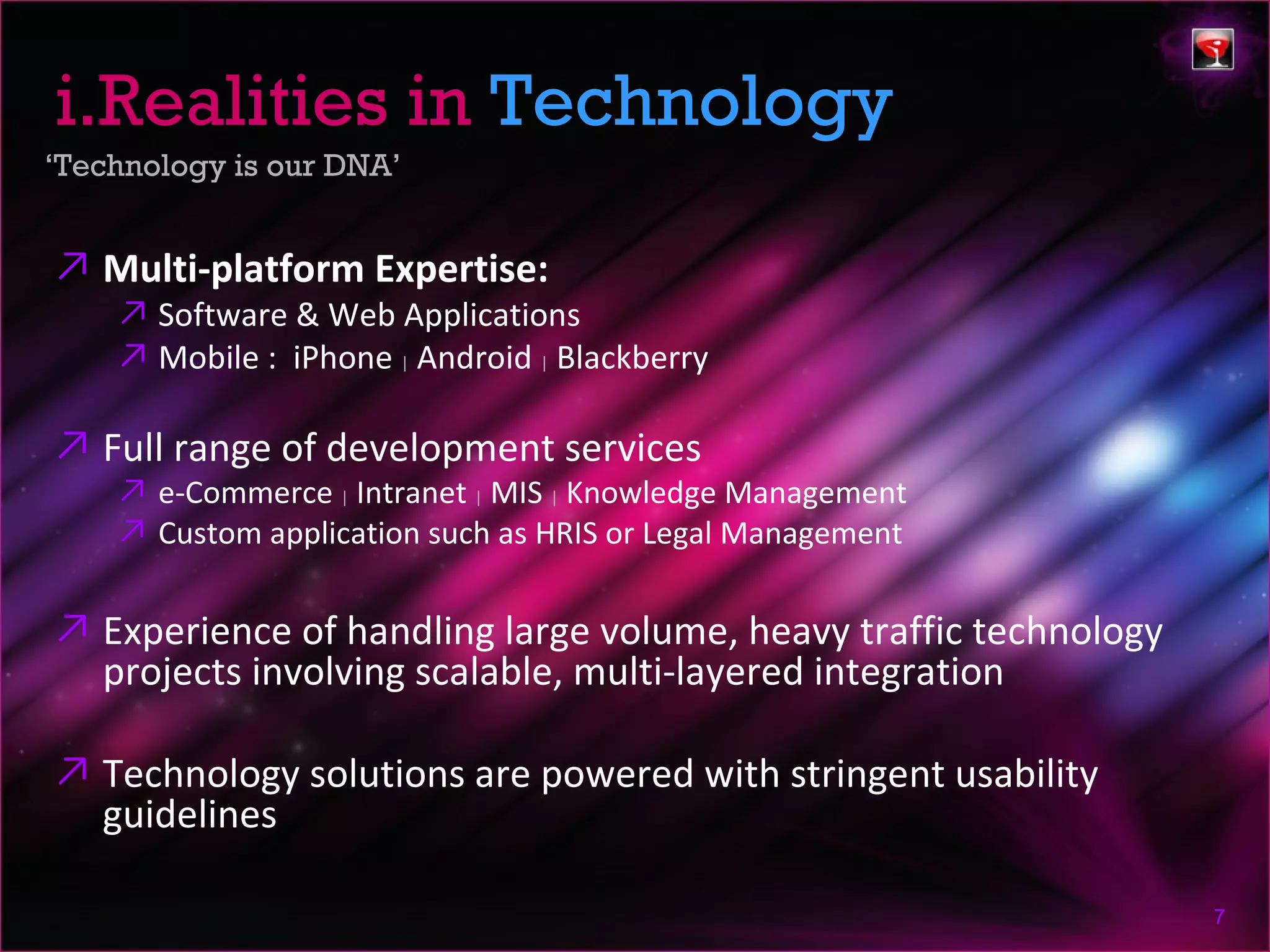 i.Realities in Technology
‘Technology is our DNA’


↗ Multi-platform Expertise:
    ↗ Software & Web Applications
    ↗ Mobile : iPhone | Android | Blackberry

↗ Full range of development services
    ↗ e-Commerce | Intranet | MIS | Knowledge Management
    ↗ Custom application such as HRIS or Legal Management

↗ Experience of handling large volume, heavy traffic technology
  projects involving scalable, multi-layered integration

↗ Technology solutions are powered with stringent usability
  guidelines

                                                                  7
 