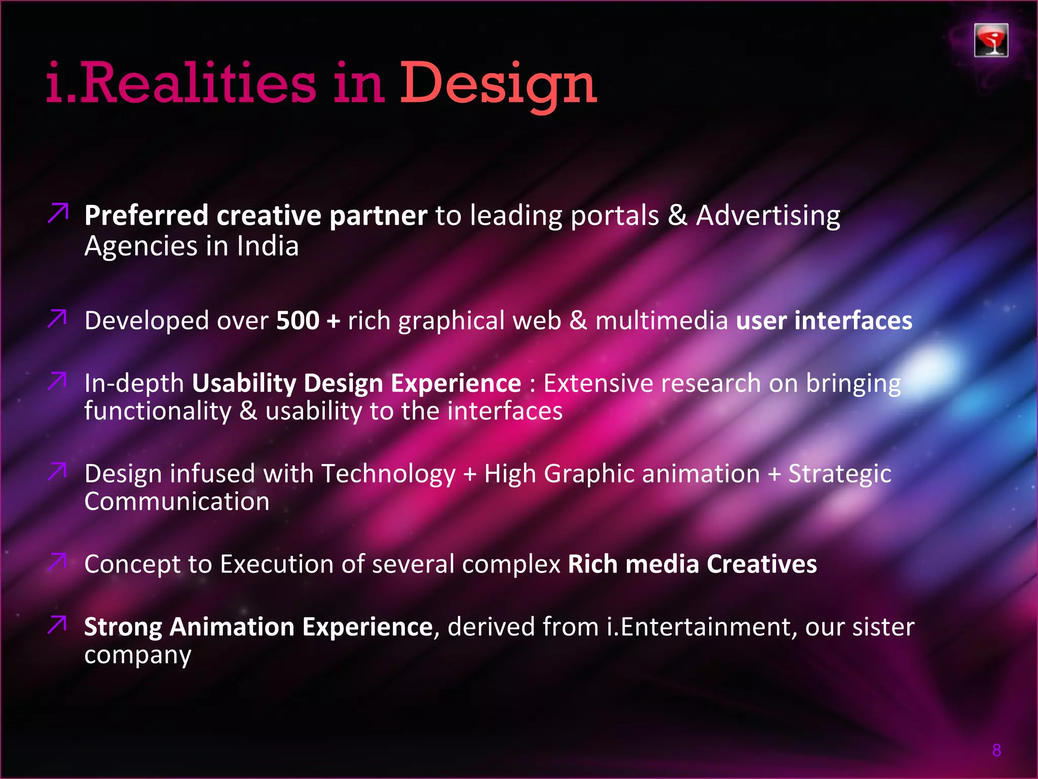 i.Realities in Design
↗ Preferred creative partner to leading portals & Advertising
  Agencies in India

↗ Developed over 500 + rich graphical web & multimedia user interfaces

↗ In-depth Usability Design Experience : Extensive research on bringing
  functionality & usability to the interfaces

↗ Design infused with Technology + High Graphic animation + Strategic
  Communication

↗ Concept to Execution of several complex Rich media Creatives

↗ Strong Animation Experience, derived from i.Entertainment, our sister
  company


                                                                          8
 