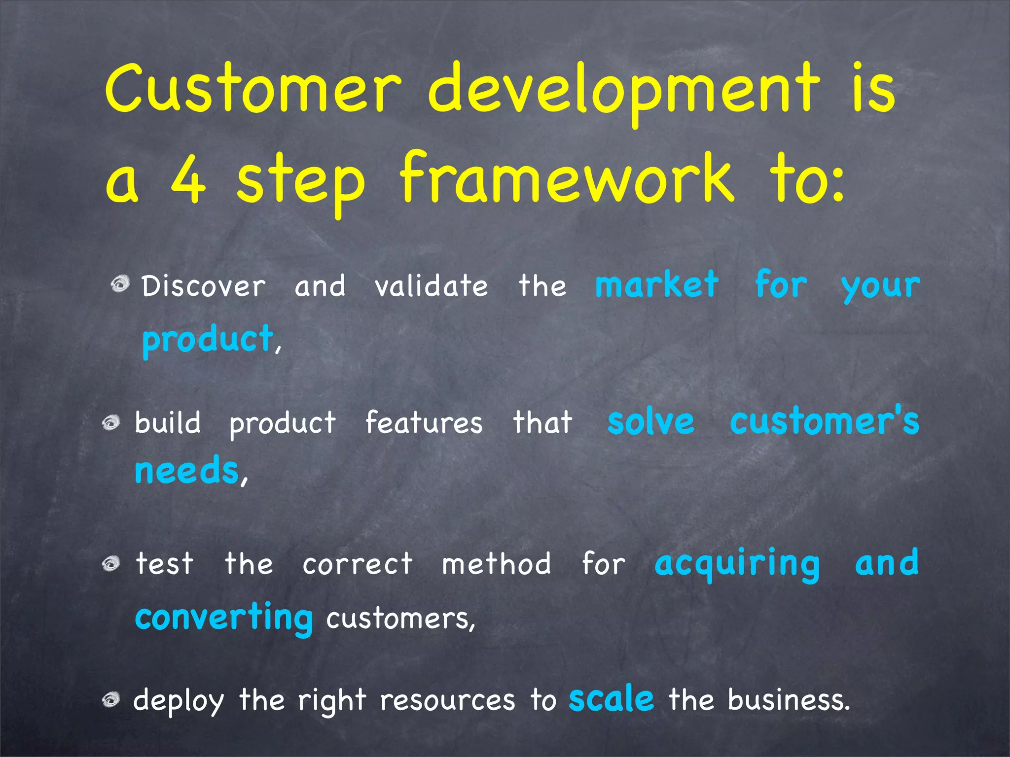 Customer development is
a 4 step framework to:
Discover and validate the market for your
product,
build product features that solve customer's
needs,
test the correct method for acquiring and
converting customers,
deploy the right resources to scale the business.
 
