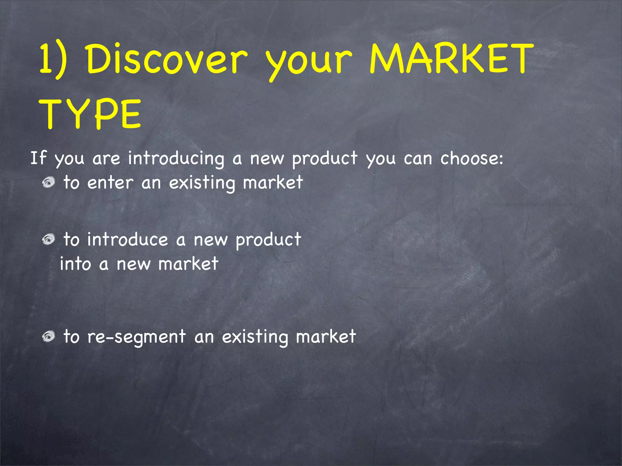 1) Discover your MARKET
TYPE
If you are introducing a new product you can choose:
to enter an existing market
to introduce a new product
into a new market
to re-segment an existing market
 
 