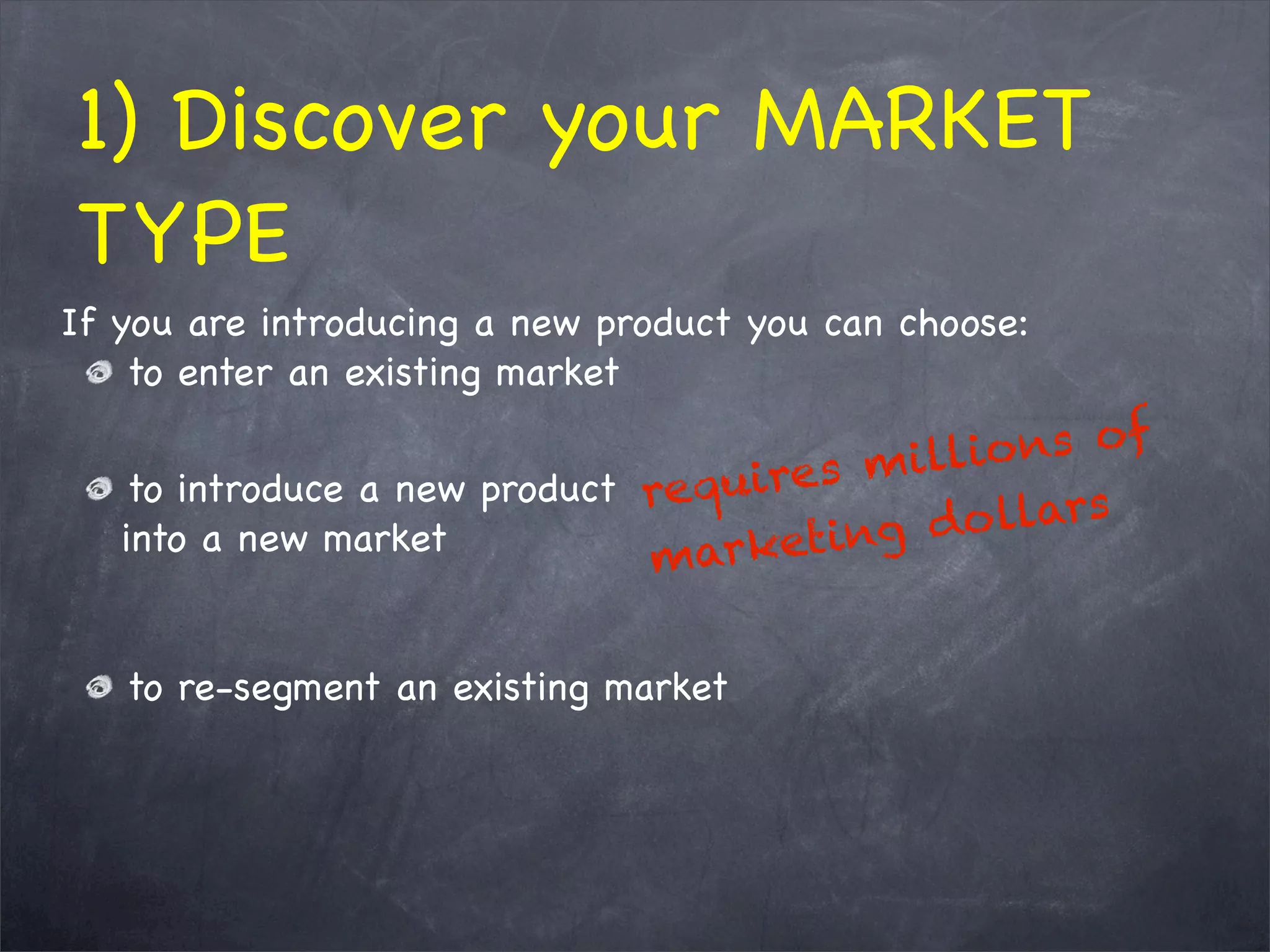 1) Discover your MARKET
TYPE
If you are introducing a new product you can choose:
to enter an existing market
to introduce a new product
into a new market
to re-segment an existing market
 
requires millions of
marketing dollars
 