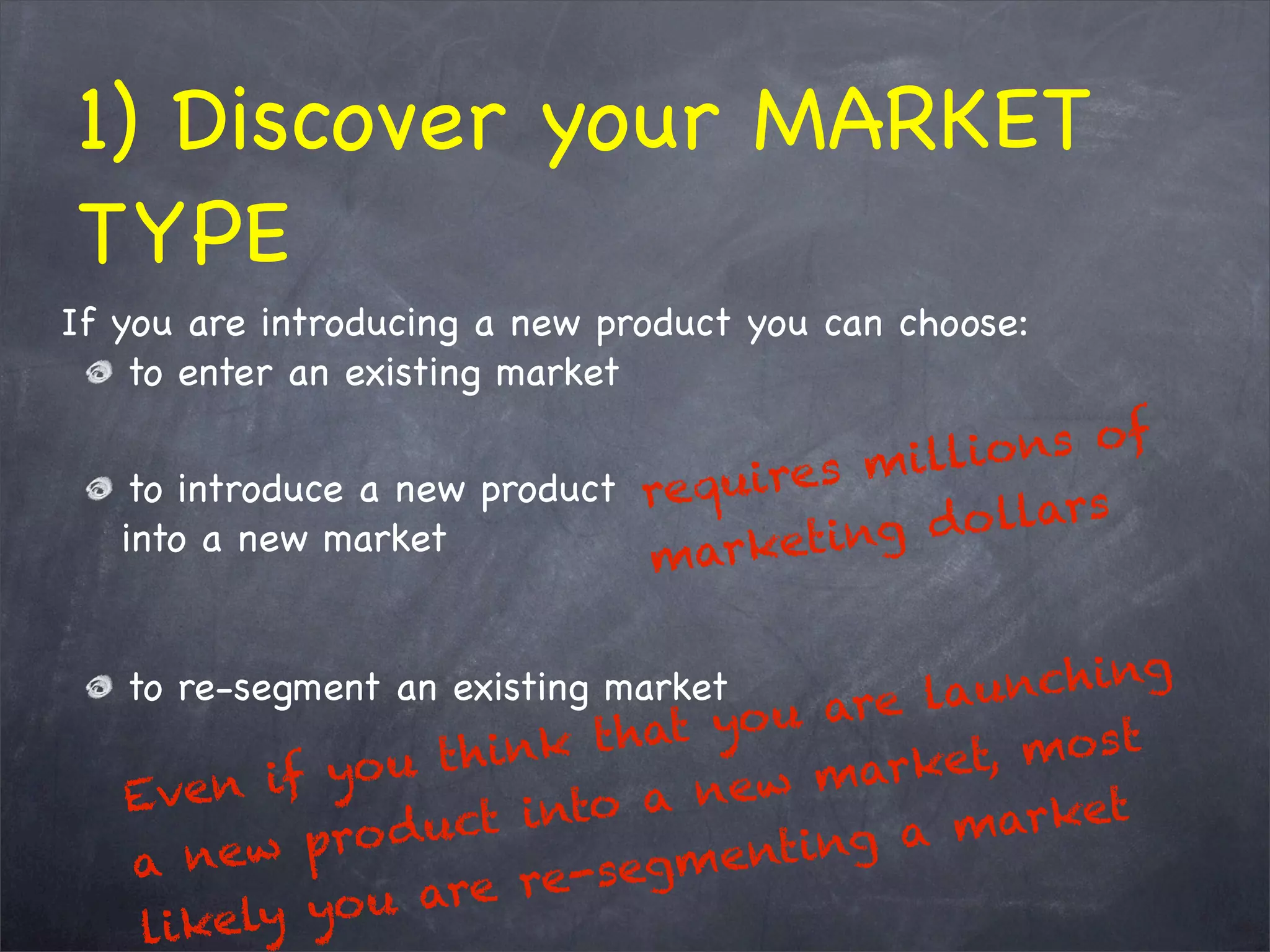 1) Discover your MARKET
TYPE
If you are introducing a new product you can choose:
to enter an existing market
to introduce a new product
into a new market
to re-segment an existing market
  Even if you think that you are launching
a new product into a new market, most
likely you are re-segmenting a market
requires millions of
marketing dollars
 