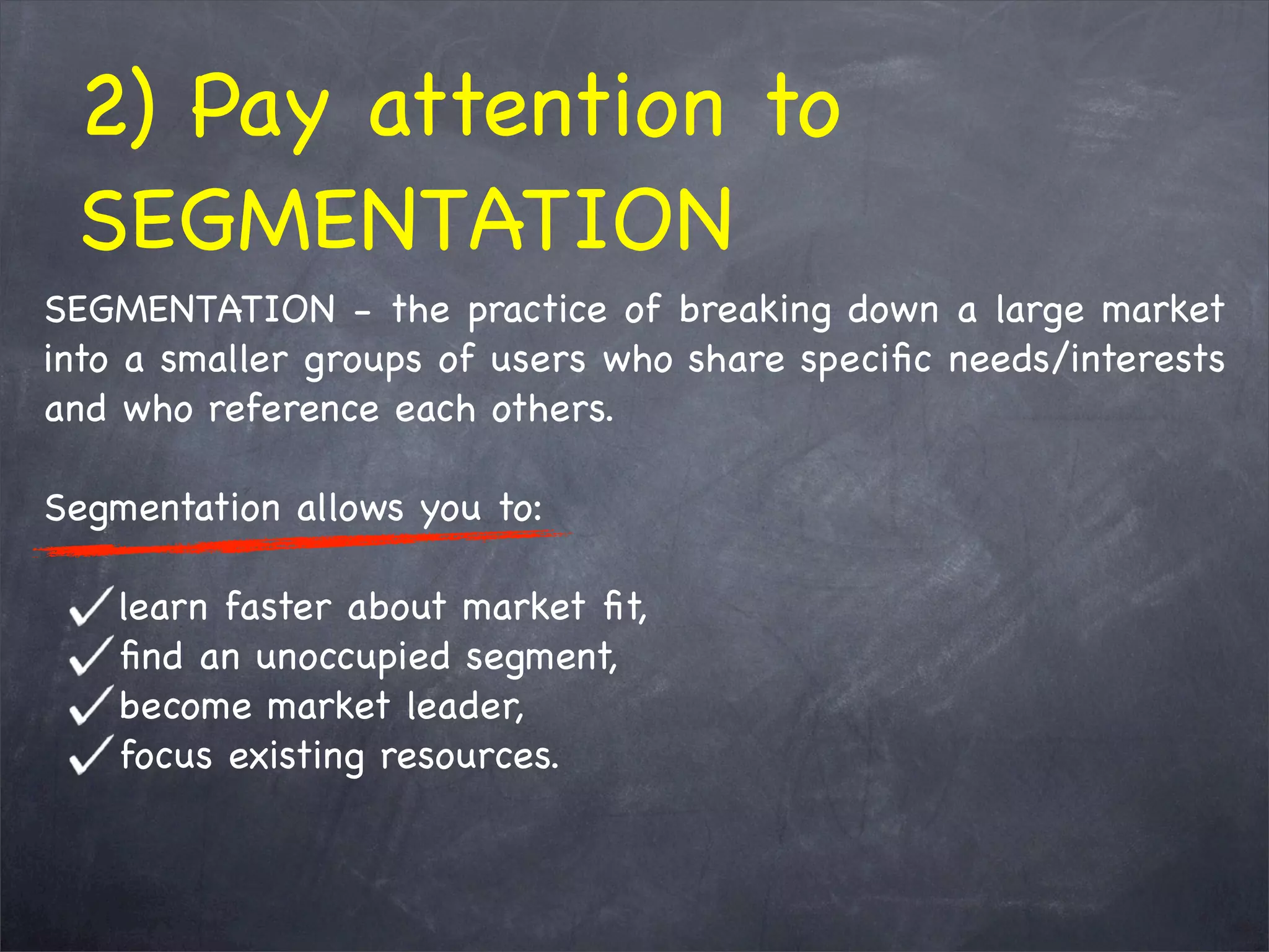 SEGMENTATION - the practice of breaking down a large market
into a smaller groups of users who share speciﬁc needs/interests
and who reference each others.
Segmentation allows you to:
learn faster about market ﬁt,
ﬁnd an unoccupied segment,
become market leader,     
focus existing resources.
2) Pay attention to
SEGMENTATION
 