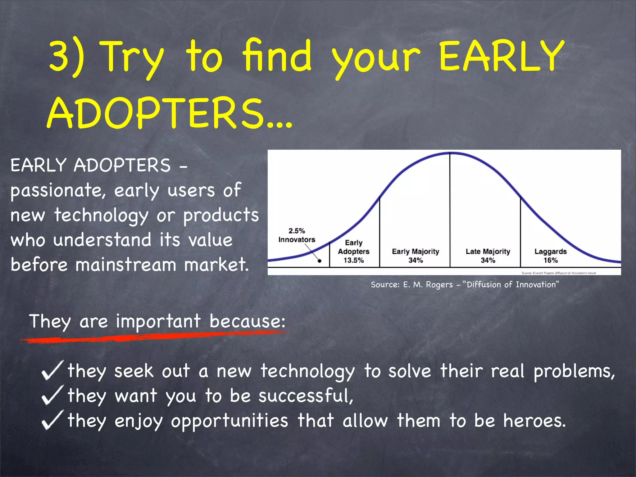 3) Try to ﬁnd your EARLY
ADOPTERS...
They are important because:
they seek out a new technology to solve their real problems,
they want you to be successful,
they enjoy opportunities that allow them to be heroes.
EARLY ADOPTERS -
passionate, early users of
new technology or products
who understand its value
before mainstream market.
Source: E. M. Rogers - “Diffusion of Innovation”
 