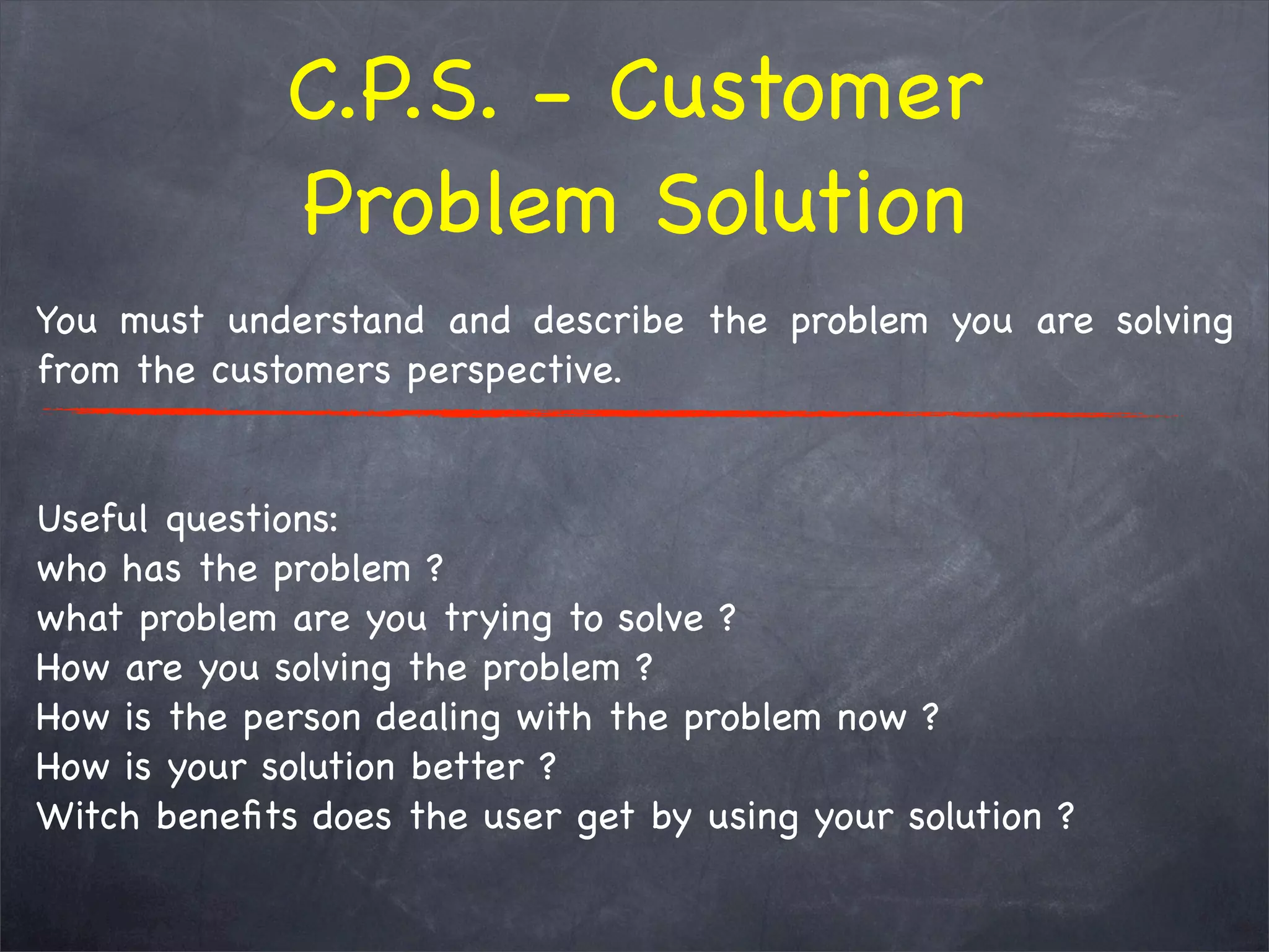 C.P.S. - Customer
Problem Solution
You must understand and describe the problem you are solving
from the customers perspective.
Useful questions:
who has the problem ?
what problem are you trying to solve ?
How are you solving the problem ?
How is the person dealing with the problem now ?
How is your solution better ?
Witch beneﬁts does the user get by using your solution ?
 