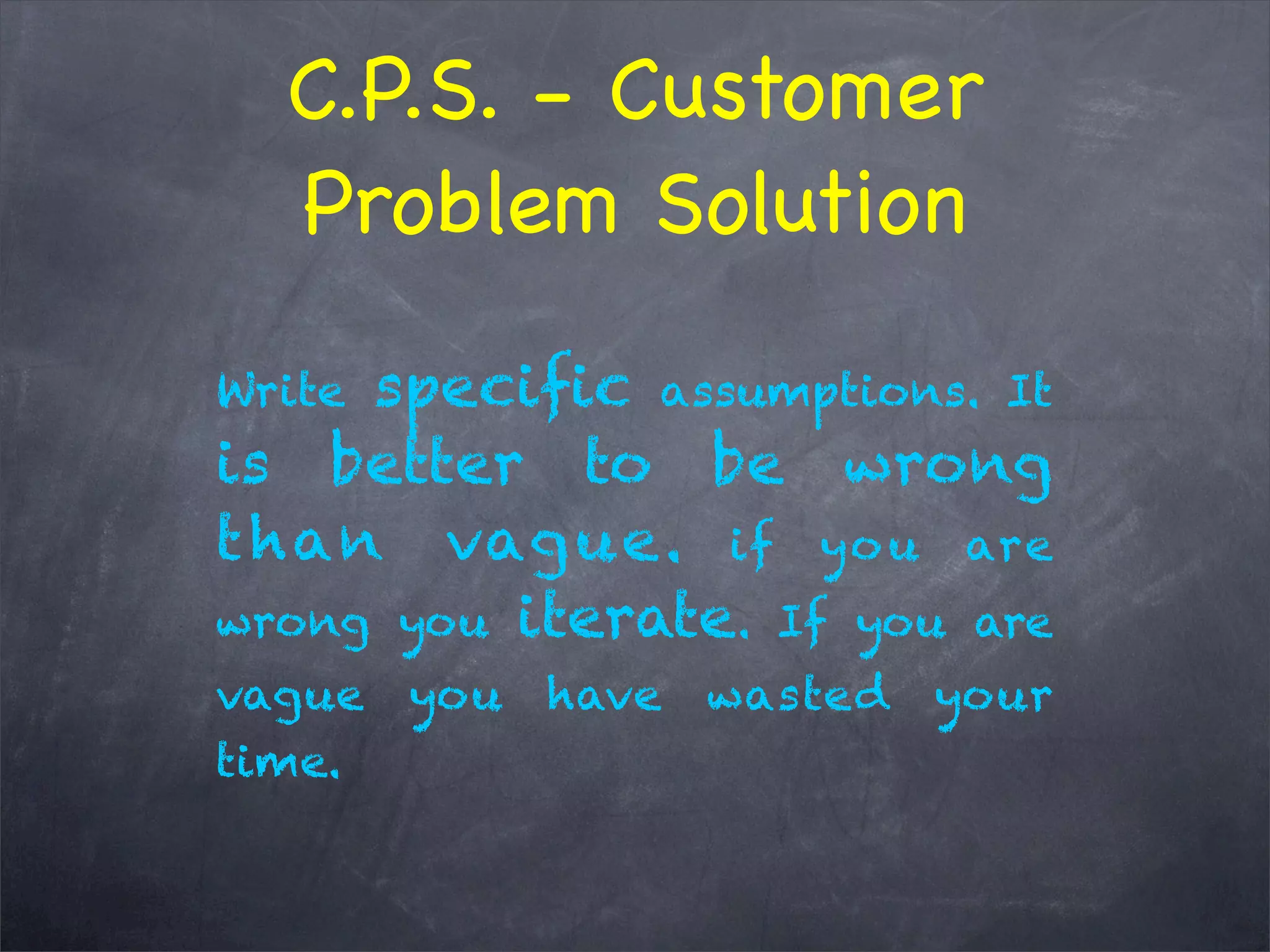 C.P.S. - Customer
Problem Solution
Write speciﬁc assumptions. It
is better to be wrong
than vague. if you are
wrong you iterate. If you are
vague you have wasted your
time.
 
