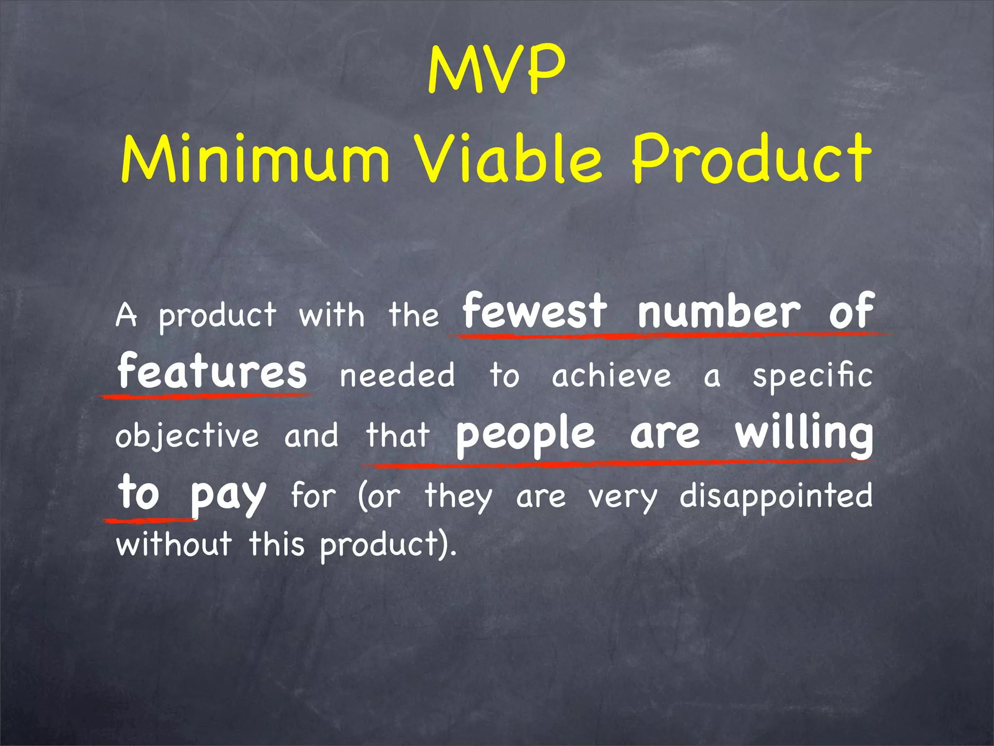 A product with the fewest number of
features needed to achieve a speciﬁc
objective and that people are willing
to pay for (or they are very disappointed
without this product). 
MVP
Minimum Viable Product
 