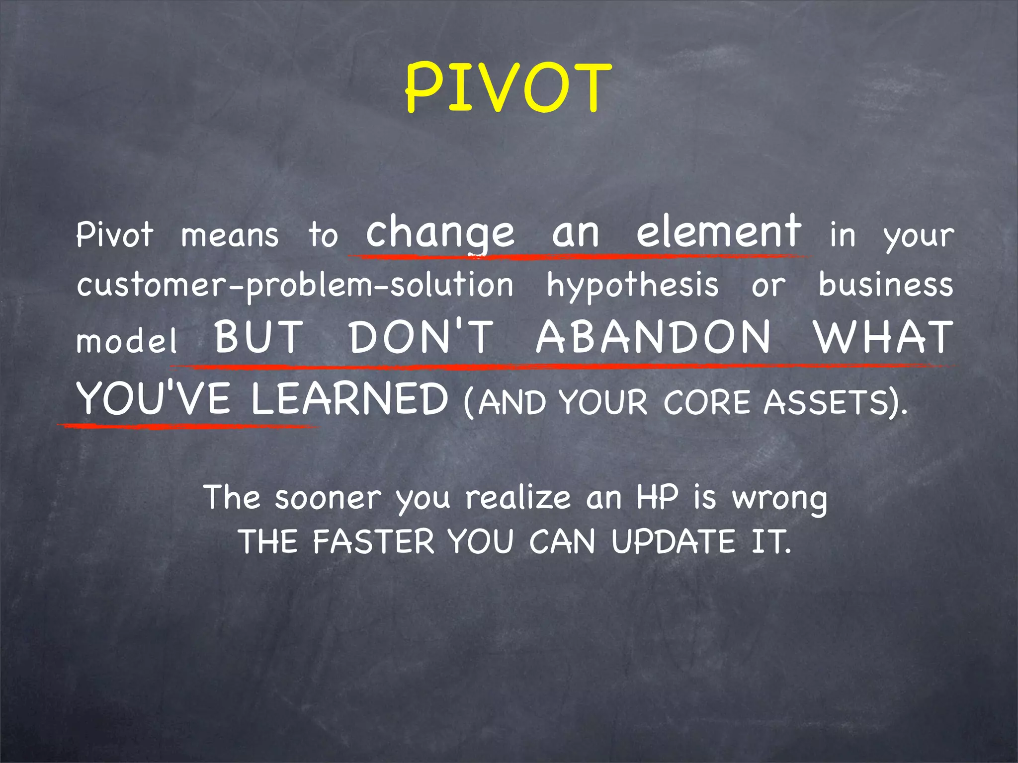 Pivot means to change an element in your
customer-problem-solution hypothesis or business
model BUT DON'T ABANDON WHAT
YOU'VE LEARNED (AND YOUR CORE ASSETS).
The sooner you realize an HP is wrong
THE FASTER YOU CAN UPDATE IT.
PIVOT
 