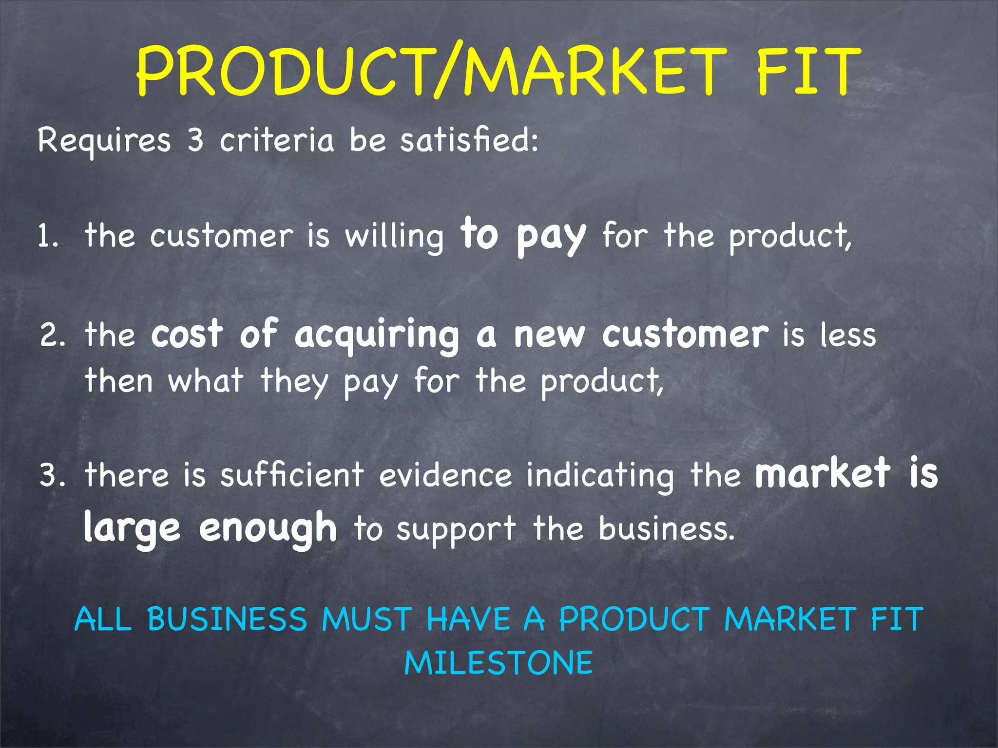 Requires 3 criteria be satisﬁed:
1. the customer is willing to pay for the product,
2. the cost of acquiring a new customer is less
then what they pay for the product,
3. there is sufﬁcient evidence indicating the market is
large enough to support the business.
ALL BUSINESS MUST HAVE A PRODUCT MARKET FIT
MILESTONE
PRODUCT/MARKET FIT
 