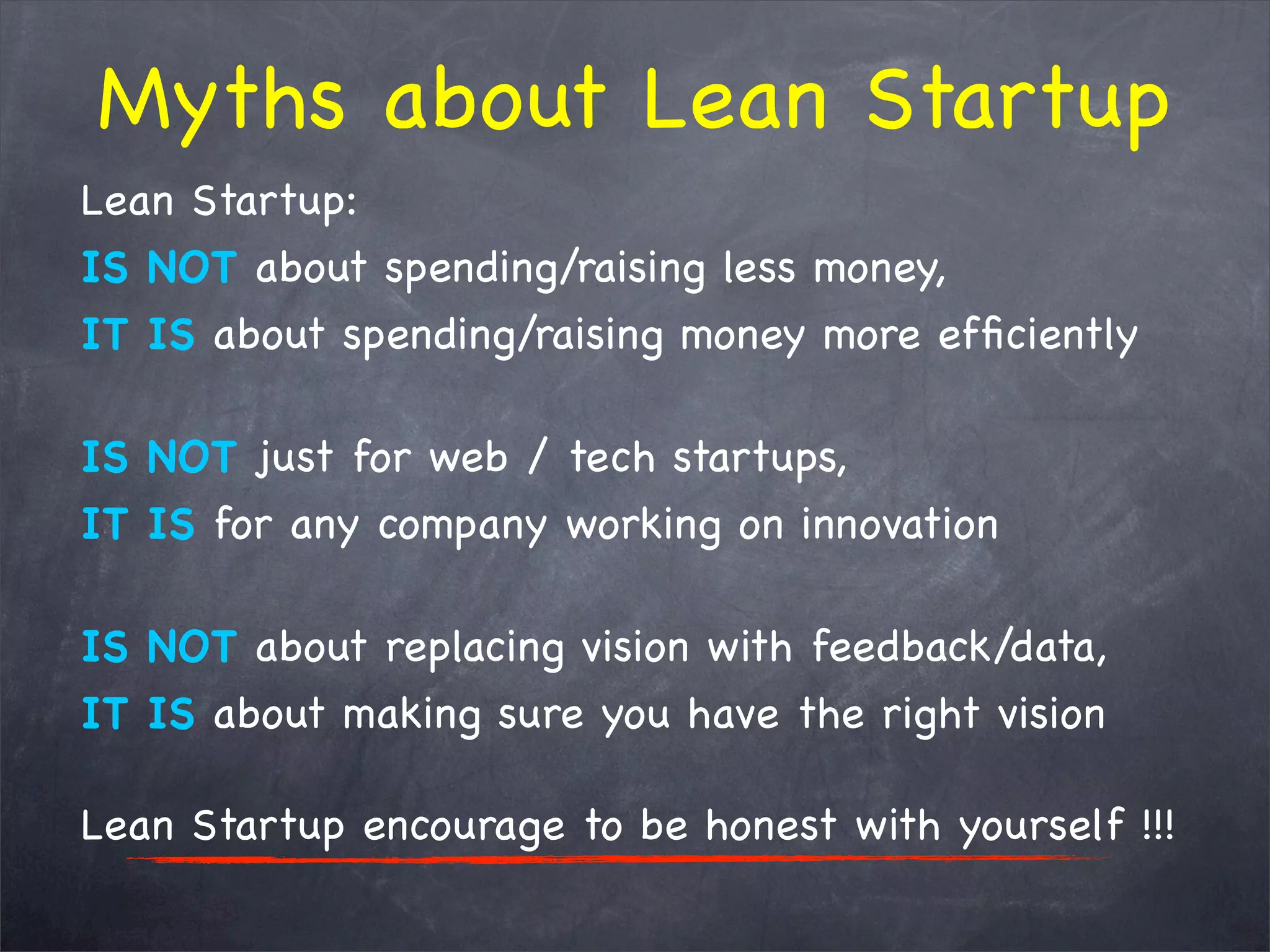 Lean Startup:
IS NOT about spending/raising less money,
IT IS about spending/raising money more efﬁciently
IS NOT just for web / tech startups,
IT IS for any company working on innovation
IS NOT about replacing vision with feedback/data,
IT IS about making sure you have the right vision
Lean Startup encourage to be honest with yourself !!!
Myths about Lean Startup
 