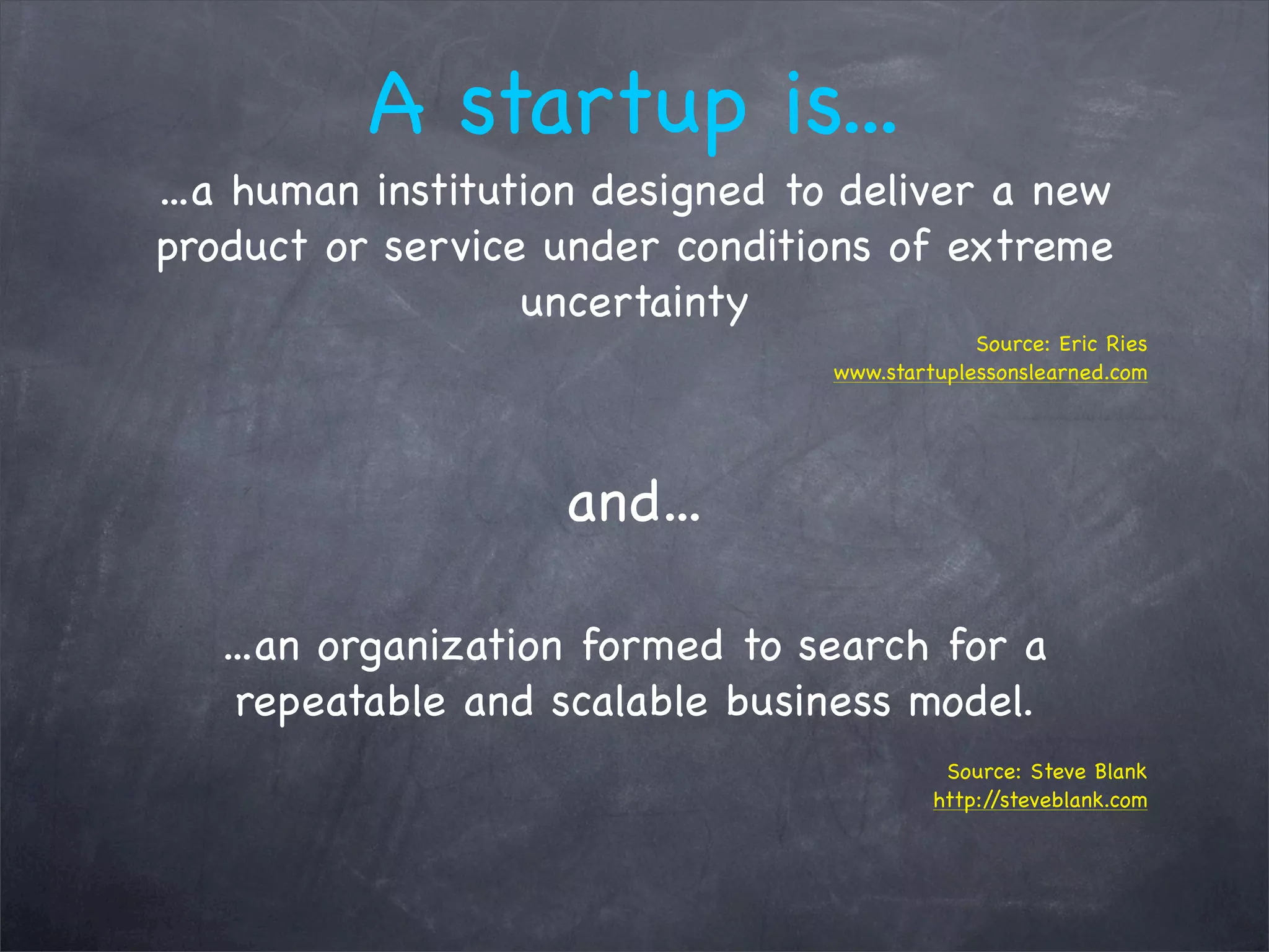 A startup is...
...a human institution designed to deliver a new
product or service under conditions of extreme
uncertainty
Source: Eric Ries
www.startuplessonslearned.com
and...
...an organization formed to search for a
repeatable and scalable business model.
Source: Steve Blank
http://steveblank.com
 