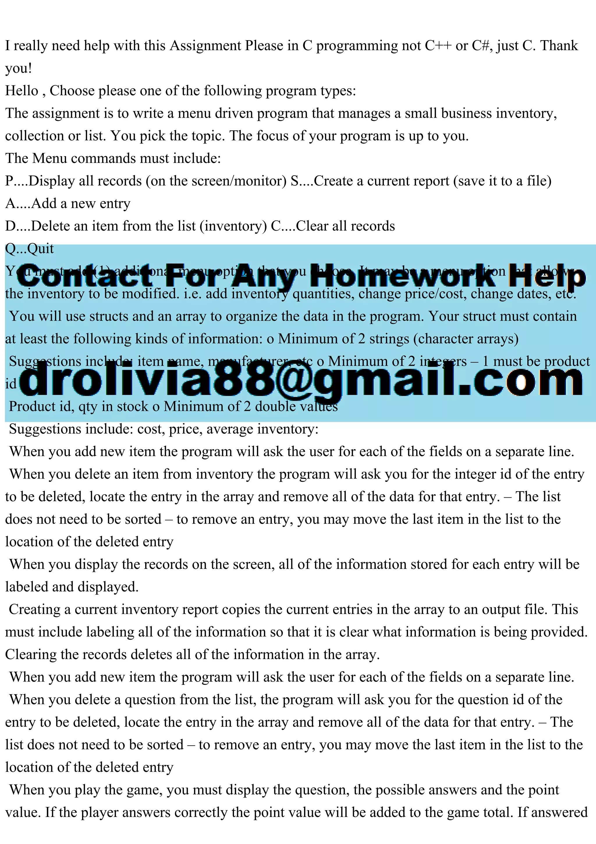 I really need help with this Assignment Please in C programming not C++ or C#, just C. Thank you! Hello , Choose please one of the following program types: The assignment is to write a menu driven program that manages a small business inventory, collection or list. You pick the topic. The focus of your program is up to you. The Menu commands must include: P....Display all records (on the screen/monitor) S....Create a current report (save it to a file) A....Add a new entry D....Delete an item from the list (inventory) C....Clear all records Q...Quit You must add (1) additional menu option that you choose. It may be a menu option that allows the inventory to be modified. i.e. add inventory quantities, change price/cost, change dates, etc. You will use structs and an array to organize the data in the program. Your struct must contain at least the following kinds of information: o Minimum of 2 strings (character arrays) Suggestions include: item name, manufacturer, etc o Minimum of 2 integers – 1 must be product id Product id, qty in stock o Minimum of 2 double values Suggestions include: cost, price, average inventory: When you add new item the program will ask the user for each of the fields on a separate line. When you delete an item from inventory the program will ask you for the integer id of the entry to be deleted, locate the entry in the array and remove all of the data for that entry. – The list does not need to be sorted – to remove an entry, you may move the last item in the list to the location of the deleted entry When you display the records on the screen, all of the information stored for each entry will be labeled and displayed. Creating a current inventory report copies the current entries in the array to an output file. This must include labeling all of the information so that it is clear what information is being provided. Clearing the records deletes all of the information in the array. When you add new item the program will ask the user for each of the fields on a separate line. When you delete a question from the list, the program will ask you for the question id of the entry to be deleted, locate the entry in the array and remove all of the data for that entry. – The list does not need to be sorted – to remove an entry, you may move the last item in the list to the location of the deleted entry When you play the game, you must display the question, the possible answers and the point value. If the player answers correctly the point value will be added to the game total. If answered 