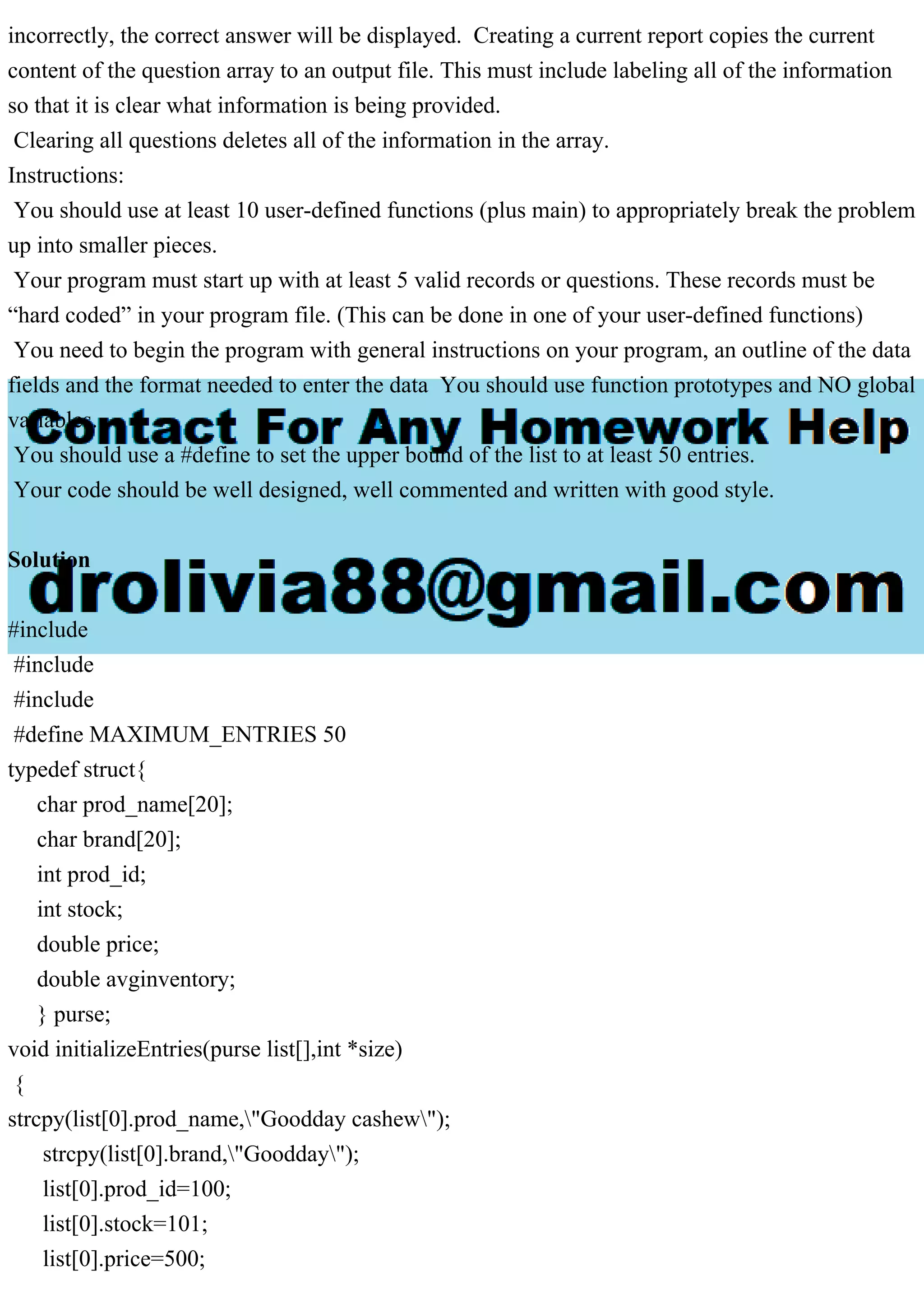 incorrectly, the correct answer will be displayed. Creating a current report copies the current content of the question array to an output file. This must include labeling all of the information so that it is clear what information is being provided. Clearing all questions deletes all of the information in the array. Instructions: You should use at least 10 user-defined functions (plus main) to appropriately break the problem up into smaller pieces. Your program must start up with at least 5 valid records or questions. These records must be “hard coded” in your program file. (This can be done in one of your user-defined functions) You need to begin the program with general instructions on your program, an outline of the data fields and the format needed to enter the data You should use function prototypes and NO global variables. You should use a #define to set the upper bound of the list to at least 50 entries. Your code should be well designed, well commented and written with good style. Solution #include #include #include #define MAXIMUM_ENTRIES 50 typedef struct{ char prod_name[20]; char brand[20]; int prod_id; int stock; double price; double avginventory; } purse; void initializeEntries(purse list[],int *size) { strcpy(list[0].prod_name,"Goodday cashew"); strcpy(list[0].brand,"Goodday"); list[0].prod_id=100; list[0].stock=101; list[0].price=500; 