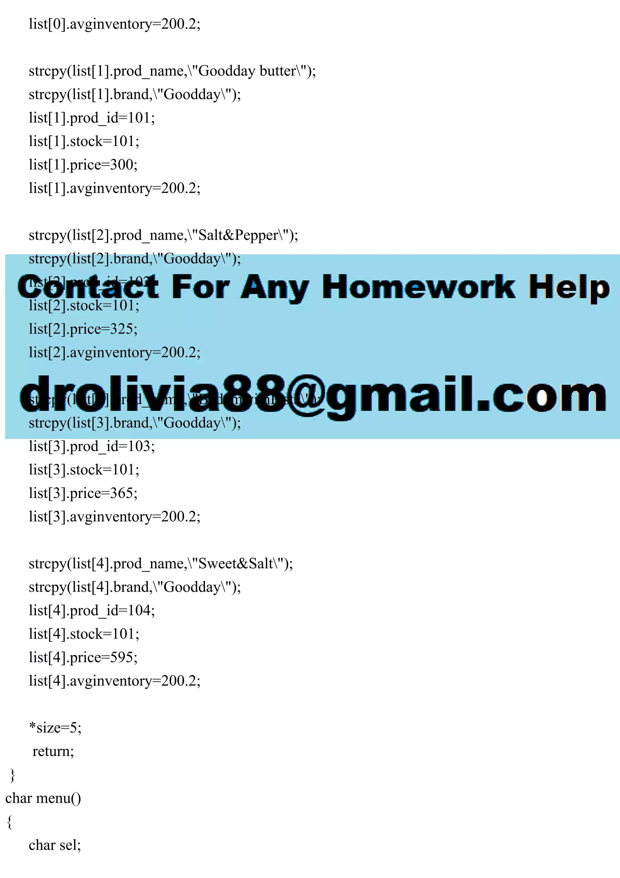 list[0].avginventory=200.2; strcpy(list[1].prod_name,"Goodday butter"); strcpy(list[1].brand,"Goodday"); list[1].prod_id=101; list[1].stock=101; list[1].price=300; list[1].avginventory=200.2; strcpy(list[2].prod_name,"Salt&Pepper"); strcpy(list[2].brand,"Goodday"); list[2].prod_id=102; list[2].stock=101; list[2].price=325; list[2].avginventory=200.2; strcpy(list[3].prod_name,"BadamwithPista"); strcpy(list[3].brand,"Goodday"); list[3].prod_id=103; list[3].stock=101; list[3].price=365; list[3].avginventory=200.2; strcpy(list[4].prod_name,"Sweet&Salt"); strcpy(list[4].brand,"Goodday"); list[4].prod_id=104; list[4].stock=101; list[4].price=595; list[4].avginventory=200.2; *size=5; return; } char menu() { char sel; 
