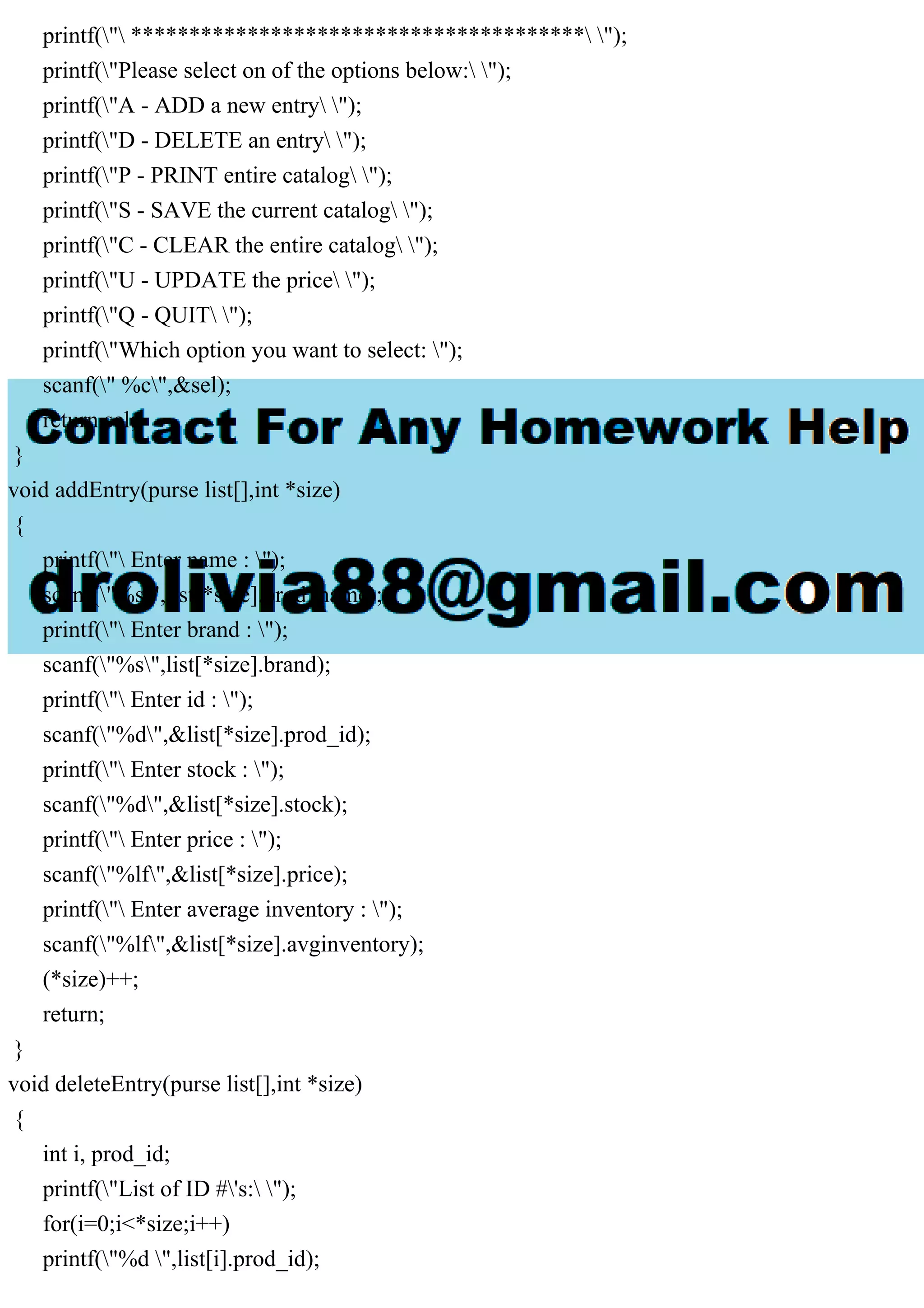 printf(" *************************************** "); printf("Please select on of the options below: "); printf("A - ADD a new entry "); printf("D - DELETE an entry "); printf("P - PRINT entire catalog "); printf("S - SAVE the current catalog "); printf("C - CLEAR the entire catalog "); printf("U - UPDATE the price "); printf("Q - QUIT "); printf("Which option you want to select: "); scanf(" %c",&sel); return sel; } void addEntry(purse list[],int *size) { printf(" Enter name : "); scanf("%s",list[*size].prod_name); printf(" Enter brand : "); scanf("%s",list[*size].brand); printf(" Enter id : "); scanf("%d",&list[*size].prod_id); printf(" Enter stock : "); scanf("%d",&list[*size].stock); printf(" Enter price : "); scanf("%lf",&list[*size].price); printf(" Enter average inventory : "); scanf("%lf",&list[*size].avginventory); (*size)++; return; } void deleteEntry(purse list[],int *size) { int i, prod_id; printf("List of ID #'s: "); for(i=0;i<*size;i++) printf("%d ",list[i].prod_id); 