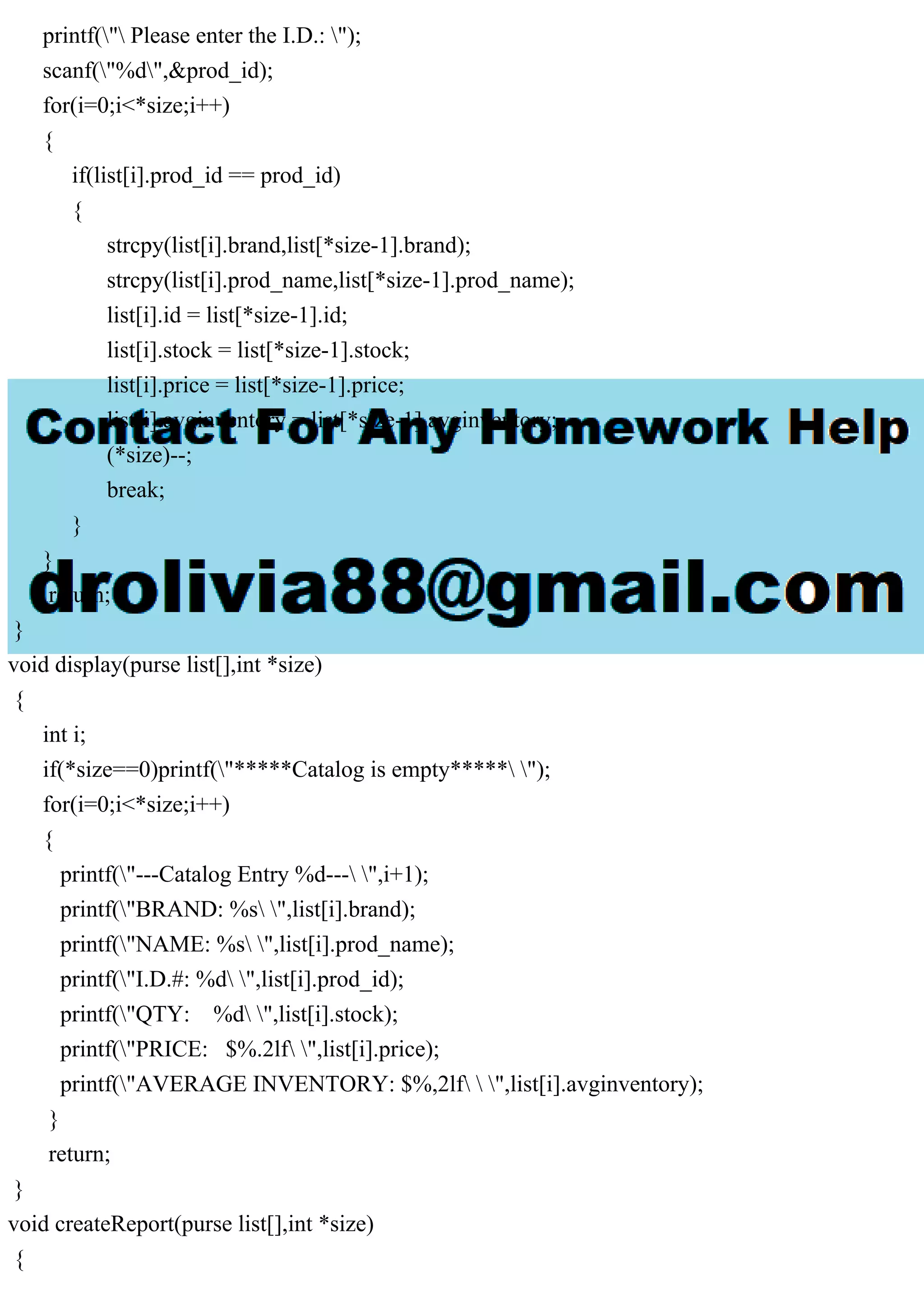 printf(" Please enter the I.D.: "); scanf("%d",&prod_id); for(i=0;i<*size;i++) { if(list[i].prod_id == prod_id) { strcpy(list[i].brand,list[*size-1].brand); strcpy(list[i].prod_name,list[*size-1].prod_name); list[i].id = list[*size-1].id; list[i].stock = list[*size-1].stock; list[i].price = list[*size-1].price; list[i].avginventory = list[*size-1].avginventory; (*size)--; break; } } return; } void display(purse list[],int *size) { int i; if(*size==0)printf("*****Catalog is empty***** "); for(i=0;i<*size;i++) { printf("---Catalog Entry %d--- ",i+1); printf("BRAND: %s ",list[i].brand); printf("NAME: %s ",list[i].prod_name); printf("I.D.#: %d ",list[i].prod_id); printf("QTY: %d ",list[i].stock); printf("PRICE: $%.2lf ",list[i].price); printf("AVERAGE INVENTORY: $%,2lf ",list[i].avginventory); } return; } void createReport(purse list[],int *size) { 