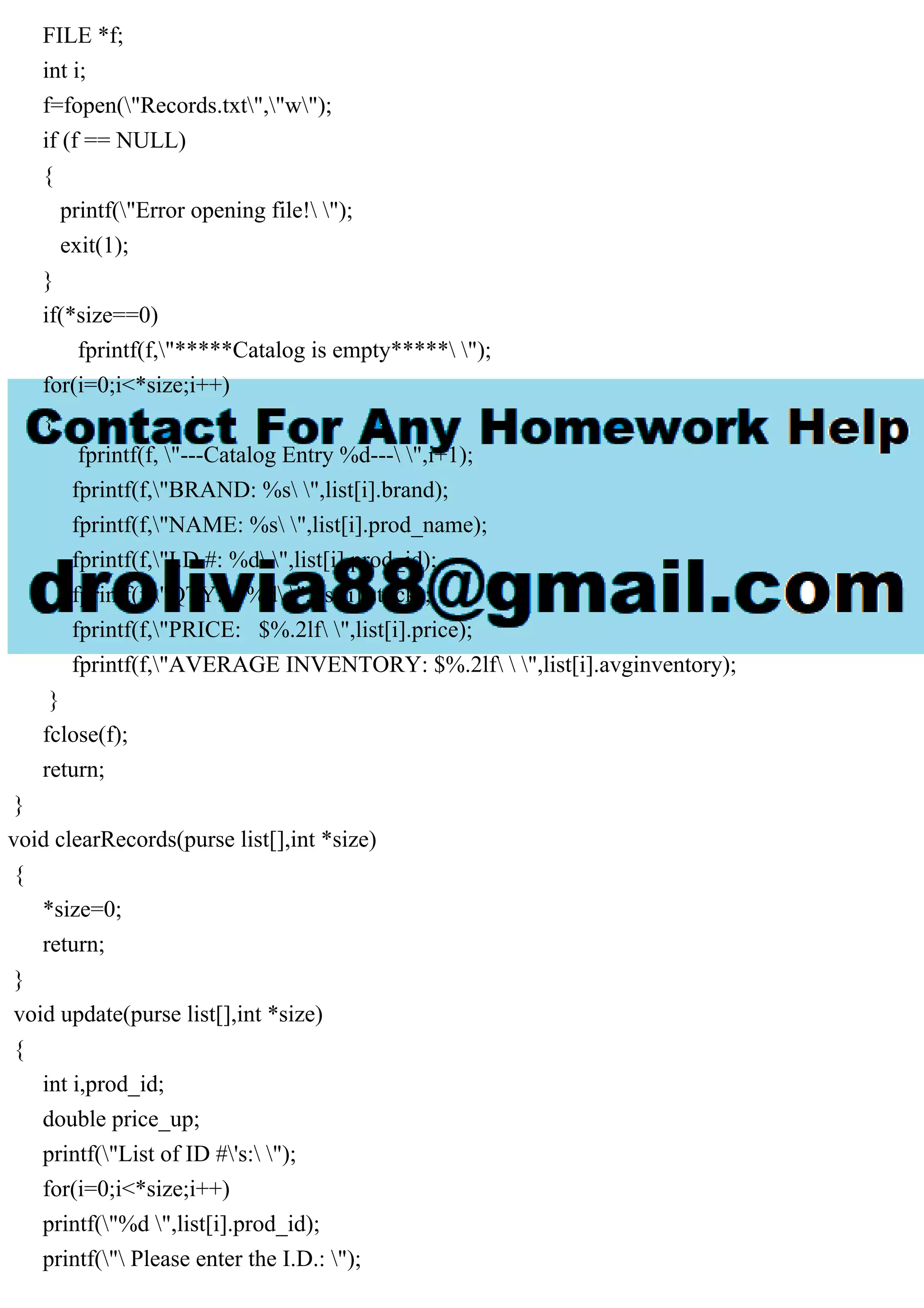 FILE *f; int i; f=fopen("Records.txt","w"); if (f == NULL) { printf("Error opening file! "); exit(1); } if(*size==0) fprintf(f,"*****Catalog is empty***** "); for(i=0;i<*size;i++) { fprintf(f, "---Catalog Entry %d--- ",i+1); fprintf(f,"BRAND: %s ",list[i].brand); fprintf(f,"NAME: %s ",list[i].prod_name); fprintf(f,"I.D.#: %d ",list[i].prod_id); fprintf(f,"QTY: %d ",list[i].stock); fprintf(f,"PRICE: $%.2lf ",list[i].price); fprintf(f,"AVERAGE INVENTORY: $%.2lf ",list[i].avginventory); } fclose(f); return; } void clearRecords(purse list[],int *size) { *size=0; return; } void update(purse list[],int *size) { int i,prod_id; double price_up; printf("List of ID #'s: "); for(i=0;i<*size;i++) printf("%d ",list[i].prod_id); printf(" Please enter the I.D.: "); 