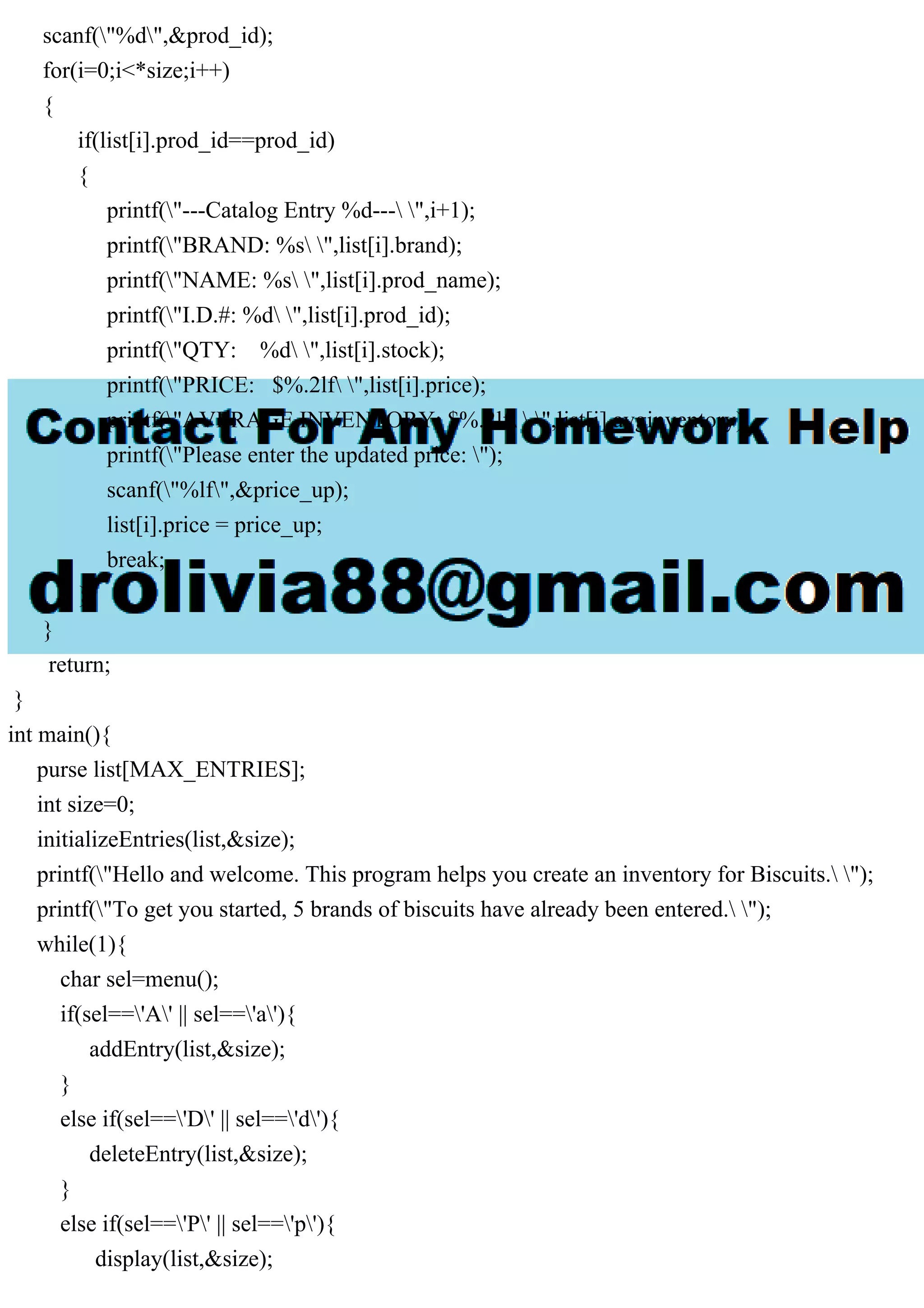 scanf("%d",&prod_id); for(i=0;i<*size;i++) { if(list[i].prod_id==prod_id) { printf("---Catalog Entry %d--- ",i+1); printf("BRAND: %s ",list[i].brand); printf("NAME: %s ",list[i].prod_name); printf("I.D.#: %d ",list[i].prod_id); printf("QTY: %d ",list[i].stock); printf("PRICE: $%.2lf ",list[i].price); printf("AVERAGE INVENTORY: $%.2lf ",list[i].avginventory); printf("Please enter the updated price: "); scanf("%lf",&price_up); list[i].price = price_up; break; } } return; } int main(){ purse list[MAX_ENTRIES]; int size=0; initializeEntries(list,&size); printf("Hello and welcome. This program helps you create an inventory for Biscuits. "); printf("To get you started, 5 brands of biscuits have already been entered. "); while(1){ char sel=menu(); if(sel=='A' || sel=='a'){ addEntry(list,&size); } else if(sel=='D' || sel=='d'){ deleteEntry(list,&size); } else if(sel=='P' || sel=='p'){ display(list,&size); 