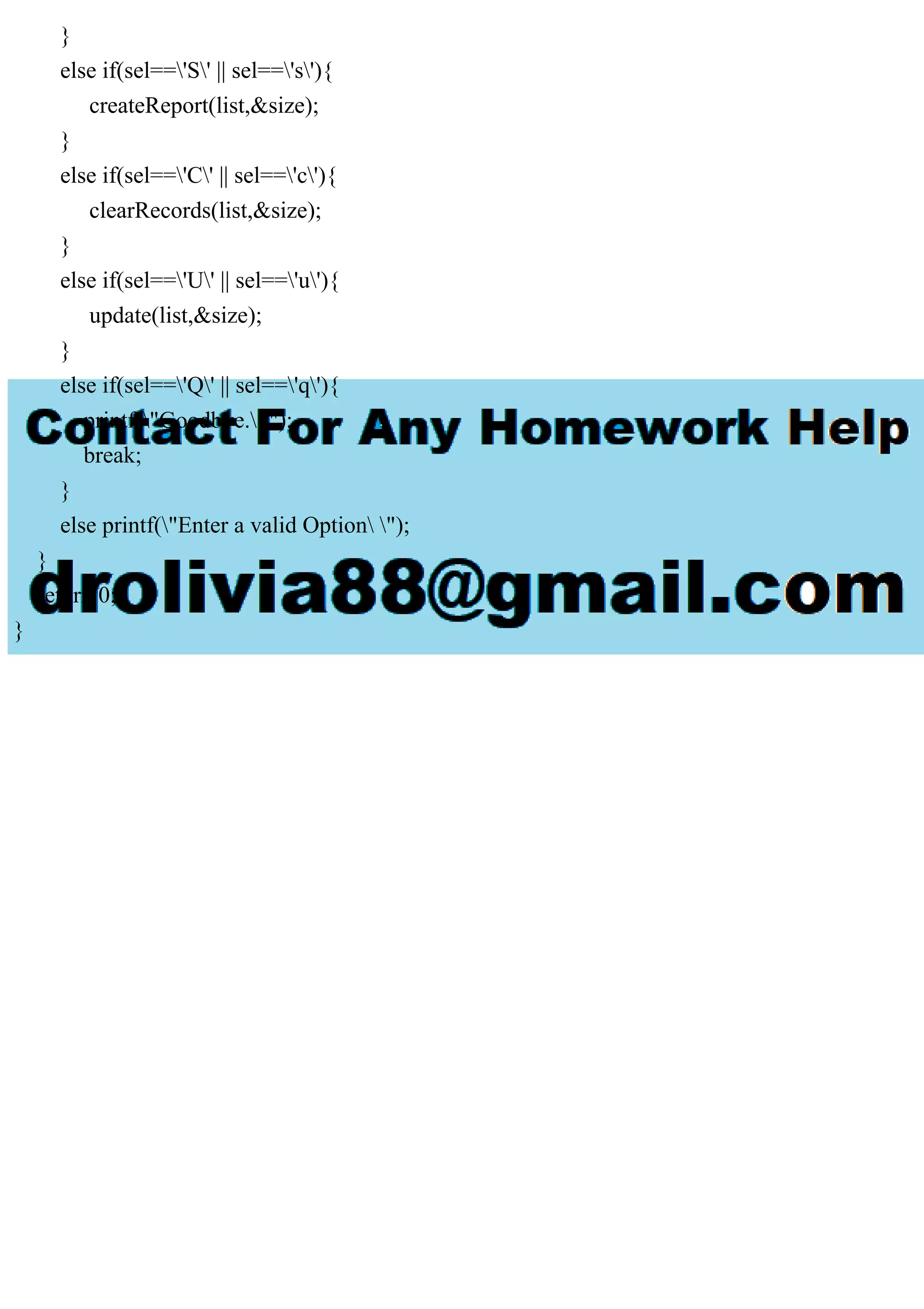 } else if(sel=='S' || sel=='s'){ createReport(list,&size); } else if(sel=='C' || sel=='c'){ clearRecords(list,&size); } else if(sel=='U' || sel=='u'){ update(list,&size); } else if(sel=='Q' || sel=='q'){ printf("Goodbye. "); break; } else printf("Enter a valid Option "); } return 0; } 