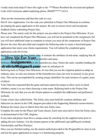 I really need some help if I have this right so far. ***Please Resubmit the revsised and updated
Code with Comments added explaining please. RIGHT***** JAVA
Here are the instructions and then the code in a sec.
Part II. Java Application: Use the code you submitted in Project One Milestone to continue
developing the game application in this project. Be sure to correct errors and incorporate
feedback before submitting Project One.
Please note: The starter code for this project was provided in the Project One Milestone. If you
have not completed the Project One Milestone, you will not be penalized in this assignment, but
you will have additional steps to complete to ensure you meet all the components of Project One.
Review the class files provided and complete the following tasks to create a functional game
application that meets your clients requirements. You will submit the completed game
application code for review.
Begin by reviewing the base Entity class. It contains the attributes id and name, implying that all
entities in the application will have an identifier and name.
Software Design Patterns: Review the GameService class. Notice the static variables holding the
next identifier to be assigned for game id, team id, and player id.
Referring back to Project One Milestone, be sure that you use the singleton pattern to adapt an
ordinary class, so only one instance of the GameService class can exist in memory at any given
time. This can be accomplished by creating unique identifiers for each instance of a game, team,
or player.
Your client has requested that the game and team names be unique to allow users to check
whether a name is in use when choosing a team name. Referring back to the Project One
Milestone, be sure that you use the iterator pattern to complete the addGame() and getGame()
methods.
Create a base class called Entity. The Entity class must hold the common attributes and
behaviors (as shown in the UML diagram provided in the Supporting Materials section below).
Refactor the Game class to inherit from this new Entity class.
Complete the code for the Player and Team classes. Each class must derive from the Entity class,
as demonstrated in the UML diagram.
Every team and player must have a unique name by searching for the supplied name prior to
adding the new instance. Use the iterator pattern in the addTeam() and addPlayer() methods.
Functionality and Best Practices
Once you are finished coding, use the main() method provided in the ProgramDriver class to run
and test the game application to ensure it is functioning properly.