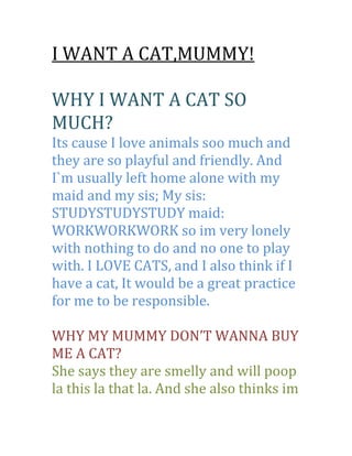 I WANT A CAT,MUMMY!<br />WHY I WANT A CAT SO MUCH?<br />Its cause I love animals soo much and they are so playful and friendly. And I`m usually left home alone with my maid and my sis; My sis: STUDYSTUDYSTUDY maid: WORKWORKWORK so im very lonely with nothing to do and no one to play with. I LOVE CATS, and I also think if I have a cat, It would be a great practice for me to be responsible.<br />WHY MY MUMMY DON’T WANNA BUY ME A CAT?<br />She says they are smelly and will poop la this la that la. And she also thinks im not responsible enough to jaga it on my own.<br />I can really take care of it on my own without any body’s help . I REALLY CAN. Its just that no one believes in me and no one trusts me. And no one thinks im responsible to take care of it. They don’t trust me, they don’t believe in me. My mum will say mengada la and say im not responsible, but my mum hasn’t even given me a chance, how can she know?? <br />WHAT I WILL DO IF I HAVE A CAT:<br />I promise i`ll take care of it myself, I wont ask my maid or sister or mum or dad or brother to do anything. I promise 100% I will take care of it myself, bath, feed, clean the litter box etc. I can do it, I really know I can. Its just that my mum doesn’t trust me. No one does )’: <br />And ill always play with it cause I don’t want it to just be in the cage, I know pets want to run freely, but at night If no choice, I have to keep it in the cage.<br />I will regularly play with it.<br />WHAT I WONT DO IF I HAVE A CAT:<br />I wont kill it, I wont give it away, I wont ask my maid/mom/sis/bro/father to clean up the litter box or bath or feed it.<br />I wont be cruel to it, I wont always keep it in cage because I will regularly play with it.<br />And I wont step on it etc…<br />PLEASE MUMMY<br />I REALLY WANT A PET<br />TO PLAY WITH<br />TO HAVE FUN WITH<br />ILL DO EVERYTHING BY MYSELF<br />I WONT ASK MY MAID OR SIS OR MOM OR DAD OR BROTHER. I PROMISE! I REALLY WILL TAKE CARE OF IT.<br />I WONT GET BORED OF IT<br />BECAUSE CATS ARE LIVING THING, THEIR NOT TECHNOLOGY SO I WONT GET BORED OF IT. IF I DON’T KNOW HOW TO CLEAN THE LITTER BOX, YOU CAN TEACH ME 1 TIME AND FOR THE REST OF MY LIFE I`LL DO IT MYSELF.<br />Please believe me, trust me! I swear I will do it myself. And I wont ask anyone <br />Its just if u believe me i`ll prove it to u.<br />I know you wont believe im responsible enough, BUT I TRULY AM. I really want a cat who will love me  Please mummy! I BEG U!! I know u think im not responsible, BUT I AM. Please trust me this once!.<br />I REALLY WANT TO BE LOVED BY A CAT POEM:<br />It's morning in the world and everywhere cats are waking up and demanding attention, asking to be fed, let out, let in, cuddled, milk please, hear my purr, stroke my fur. And peoplerespond, feed them, caress them and rush to do their bidding,honored, to be loved by a cat.Some are aristocrats, exotic Persians or Siamese, some the more common tabbies or gingers, no matter which they are, they hold people between their paws, commanding and people obey, giving worship to this small creature of fur and paws,grateful to be loved by a cat.Independent, they often walk alone yet knowing people need them, lonely people, sad people, needing that special something only a cat can give. Cats give love yet remain apart, accept food and shelter but are always free. They accept our homage knowing it's a privilege to be loved by acat.Cats are four paws and a tail, a sharp cry drifting on thewind. Soft fur, hiding needle like claws, a purr that putsBeethoven's music to shame. A perfect being, in form and soul, in truth a cat is love incarnate. It is a great joy to be lucky and be loved by a cat.<br />PLEASE CONSIDER, MUMMY! <br />