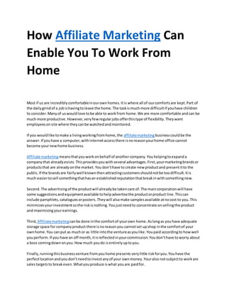 How Affiliate Marketing Can
Enable You To Work From
Home
Most if us are incrediblycomfortableinourownhomes.Itis where all of ourcomfortsare kept.Part of
the dailygrindof a jobishavingto leave the home.The taskismuch more difficultif youhave children
to consider.Manyof uswouldlove tobe able to workfrom home.We are more comfortable andcan be
much more productive.However,veryfew regularjobsofferthistype of flexibility.Theywant
employeesonsite where theycanbe watchedandmonitored.
If you wouldlike tomake a livingworkingfromhome,the affiliatemarketingbusinesscouldbe the
answer.If youhave a computer,withinternetaccessthere isnoreasonyourhome office cannot
become yournewhome business.
Affiliate marketingmeansthatyouworkonbehalf of anothercompany.Youhelpingtoexpanda
companythat alreadyexists.Thisprovidesyouwithseveral advantages.First,yourmarketingbrandsor
productsthat are alreadyonthe market.You don’thave to create new productand presentitto the
public.If the brandsare fairlywell knownthenattractingcustomersshouldnotbe toodifficult.Itis
much easiertosell somethingthathasan establishedreputationthatbreakinwithsomethingnew.
Second.The advertisingof the productwill alreadybe takencare of.The maincorporationwill have
some suggestionsandequipmentavailable tohelpadvertisethe productorproduct line.Thiscan
include pamphlets,cataloguesorposters.Theywill alsomake samplesavailable atnocost to you.This
minimizesyourinvestmentsothe riskisnothing.Youjustneedto concentrate onsellingthe product
and maximizingyourearnings.
Third, Affiliatemarketingcanbe done inthe comfortof yourown home.Aslongas youhave adequate
storage space for companyproduct there isnoreasonyou cannotset upshop inthe comfortof your
ownhome.You can put as muchor as little intothe ventureasyoulike.Youpaid accordingto howwell
youperform.If you have an off month,itisreflectedinyourcommission.Youdon’thave toworry about
a boss comingdownonyou.How much youdo isentirelyuptoyou.
Finally,runningthisbusinessventure fromyouhome presents verylittle riskforyou.Youhave the
perfectlocationandyoudon’tneedtoinvestanyof your ownmoney.Youralso notsubjectto workare
salestargetsto breakeven.Whatyouproduce iswhat youare paidfor.
 