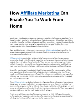 How Affiliate Marketing Can
Enable You To Work From
Home
Most if us are incrediblycomfortableinourownhomes.Itis where all of ourcomfortsare kept.Part of
the dailygrindof a jobishavingto leave the home.The taskismuch more difficultif youhave children
to consider.Manyof uswouldlove tobe able to workfrom home.We are more comfortable andcan be
much more productive.However,veryfew regularjobsofferthistype of flexibility.Theywant
employeesonsite where theycanbe watchedandmonitored.
If you wouldlike tomake a livingworkingfromhome,the affiliatemarketingbusinesscouldbe the
answer.If youhave a computer,withinternetaccessthere isnoreasonyourhome office cannot
become yournewhome business.
Affiliate marketingmeansthatyouworkonbehalf of anothercompany.Youhelpingtoexpanda
companythat alreadyexists.Thisprovidesyouwithseveral advantages.First,yourmarketingbrandsor
productsthat are alreadyonthe market.You don’thave to create new productand presentitto the
public.If the brandsare fairlywell knownthenattractingcustomersshouldnotbe toodifficult.Itis
much easiertosell somethingthathasan establishedreputationthatbreakinwithsomethingnew.
Second.The advertisingof the productwill alreadybe takencare of.The maincorporationwill have
some suggestionsandequipmentavailable tohelpadvertisethe productorproduct line.Thiscan
include pamphlets,cataloguesorposters.Theywill alsomake samplesavailable atnocost to you.This
minimizesyourinvestmentsothe riskisnothing.Youjustneedto concentrate onsellingthe product
and maximizingyourearnings.
Third, Affiliatemarketingcanbe done inthe comfortof yourown home.Aslongas youhave adequate
storage space for companyproduct there isnoreasonyou cannotset upshop inthe comfortof your
ownhome.You can put as muchor as little intothe ventureasyoulike.Youpaidaccordingto howwell
youperform.If you have an off month,itisreflectedinyourcommission.Youdon’thave toworry about
a boss comingdownonyou.How much youdo isentirelyupto you.
Finally,runningthisbusinessventure fromyouhome presentsverylittle riskforyou.Youhave the
perfectlocationandyoudon’tneedtoinvestanyof your ownmoney.Youralso notsubjectto workare
salestargetsto breakeven.Whatyouproduce iswhat youare paidfor.
 