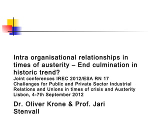 Intra organisational relationships in
times of austerity – End culmination in
historic trend?
Joint conferences IREC 2012/ESA RN 17
Challenges for Public and Private Sector Industrial
Relations and Unions in times of crisis and Austerity
Lisbon, 4-7th September 2012

Dr. Oliver Krone & Prof. Jari
Stenvall
 