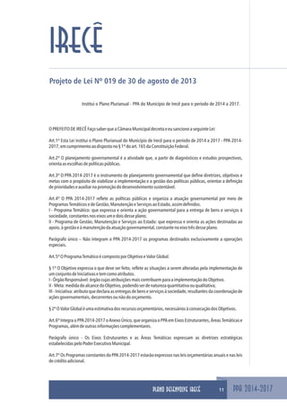 Projeto de Lei Nº 019 de 30 de agosto de 2013
Institui o Plano Plurianual - PPA do Município de Irecê para o período de 2014 a 2017.
OPREFEITODEIRECÊFaçosaberqueaCâmaraMunicipaldecretaeeusancionoaseguinteLei:
Art.1º Esta Lei institui o Plano Plurianual do Município de Irecê para o período de 2014 a 2017 - PPA 2014-
2017,emcumprimentoaodispostono§1ºdoart.165daConstituiçãoFederal.
Art.2º O planejamento governamental é a atividade que, a partir de diagnósticos e estudos prospectivos,
orientaasescolhasdepolíticaspúblicas.
Art.3º O PPA 2014-2017 é o instrumento de planejamento governamental que define diretrizes, objetivos e
metas com o propósito de viabilizar a implementação e a gestão das políticas públicas, orientar a definição
deprioridadeseauxiliarnapromoçãododesenvolvimentosustentável.
Art.4º O PPA 2014-2017 reflete as políticas públicas e organiza a atuação governamental por meio de
ProgramasTemáticosedeGestão,ManutençãoeServiçosaoEstado,assimdefinidos.
I - Programa Temático: que expressa e orienta a ação governamental para a entrega de bens e serviços à
sociedade,constantesnoseixosumedoisdesseplano;
II - Programa de Gestão, Manutenção e Serviços ao Estado: que expressa e orienta as ações destinadas ao
apoio,àgestãoeàmanutençãodaatuaçãogovernamental,constantenoeixotrêsdesseplano.
Parágrafo único – Não integram o PPA 2014-2017 os programas destinados exclusivamente a operações
especiais.
Art.5ºOProgramaTemáticoécompostoporObjetivoeValorGlobal.
§ 1º O Objetivo expressa o que deve ser feito, reflete as situações a serem alteradas pela implementação de
umconjuntodeIniciativasetemcomoatributos.
I-ÓrgãoResponsável:órgãocujasatribuiçõesmaiscontribuemparaaimplementaçãodoObjetivo.
II-Meta:medidadoalcancedoObjetivo,podendoserdenaturezaquantitativaouqualitativa;
III - Iniciativa: atributo que declara as entregas de bens e serviços à sociedade, resultantes da coordenação de
açõesgovernamentais,decorrentesounãodoorçamento.
§2ºOValorGlobaléumaestimativadosrecursosorçamentários,necessáriosàconsecuçãodosObjetivos.
Art.6º Integra o PPA 2014-2017 o Anexo Único, que organiza o PPA em Eixos Estruturantes, Áreas Temáticas e
Programas,alémdeoutrasinformaçõescomplementares.
Parágrafo único - Os Eixos Estruturantes e as Áreas Temáticas expressam as diretrizes estratégicas
estabelecidaspeloPoderExecutivoMunicipal.
Art.7º Os Programas constantes do PPA 2014-2017 estarão expressos nas leis orçamentárias anuais e nas leis
decréditoadicional.
PPA 2014-2017
IRECÊ
11PLANO DESENVOLVE IRECÊ
 
