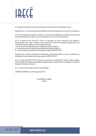 PPA 2014-2017
IRECÊ
§1ºAsaçõesorçamentáriasserãodiscriminadasexclusivamentenasleisorçamentáriasanuais.
Parágrafoúnico–ALeiOrçamentáriaAnualdetalharáovalordosProgramasparaoexercíciodesuavigência.
Art.8º O Valor Global dos Programas, as Metas e os enunciados dos Objetivos não são limites à programação
eàexecuçãodasdespesasexpressasnasleisorçamentáriasenasleisdecréditoadicional.
Art. 9º A gestão do PPA 2014-2017 consiste na articulação dos meios necessários para viabilizar a
consecução das suas metas, sobretudo, para a garantia de acesso dos segmentos populacionais mais
vulneráveisàspolíticaspúblicas,ebuscaoaperfeiçoamento:
I-dosmecanismosdeimplementaçãoeintegraçãodaspolíticaspúblicas;
II-doaprimoramentodoscritériosderegionalizaçãodaspolíticaspúblicas;e
III-dosmecanismosdemonitoramento,avaliaçãoerevisãodoPPA2014-2017.
Parágrafo único – Caberá a Secretaria de Planejamento e Administração definir os prazos, as diretrizes e as
orientaçõestécnicascomplementaresparaagestãodoPPA2014-2017.
Art.10. A gestão do PPA 2014-2017 observará os princípios da publicidade, eficiência, impessoalidade,
economicidade,efetividadeecompreenderáaimplementação,omonitoramento,aavaliaçãoearevisãodos
Programas,ObjetivoseIniciativas.
Art.11.EstaLeientraemvigornadatadesuapublicação.
GABINETEDOPREFEITO,em30deagostode2013
LUIZ PIMENTEL SOBRAL
Prefeito
PLANO DESENVOLVE IRECÊ
 