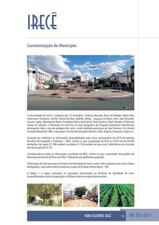 PPA 2014-2017
IRECÊ
Caracterização do Município
A microrregião de Irecê é composta por 19 municípios: América Dourada, Barra do Mendes, Barro Alto,
Cafarnaum, Canarana, Central, Gentio do Ouro, Ibipeba, Ibititá, , Itaguaçu da Bahia, Irecê, João Dourado,
Jussara, Lapão, Mulungu do Morro, Presidente Dutra, São Gabriel, Souto Soares e Uibaí. Situado a 478 km da
cidade de Salvador, o Município de Irecê fica na zona fisiográfica da Chapada Diamantina Setentrional,
abrangendo toda a área do polígono das secas, sendo banhada pela bacia do São Francisco. Em divisão
territorialdatadade1988,omunicípioéconstituídodequatrodistritos:Sede,Angical,ConquistaeItapicuru.
Tomando por referência as informações disponibilizadas pelo Censo Demográfico de 2010 do Instituto
Brasileiro de Geografia e Estatística – IBGE, verifica-se que a população de Irecê em 2010 era de 66.404
habitantes, dos quais 61.248 residiam na cidade e 5.156 residiam na zona rural, refletindo-se em uma taxa
deurbanizaçãode92,2%.
Considerando-se ainda as informações censitárias do IBGE, verifica-se que a densidade demográfica do
MunicípiodeIrecêem2010erade208,2habitantesporquilômetroquadrado.
O Município de Irecê pertence ao Território de Identidade de Irecê, sendo o líder regional, tanto sob o critério
demográfico,comopelocritérioeconômico,apartirdoProdutoInternoBruto–PIB.
A Tabela 1, a seguir, apresenta os municípios pertencentes ao Território de identidade de Irecê,
disponibilizandoototaldapopulaçãoeoPIBparacadamunicípiodesteterritório.
13PLANO DESENVOLVE IRECÊ
 