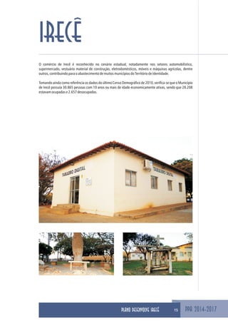 PPA 2014-2017
IRECÊ
15
O comércio de Irecê é reconhecido no cenário estadual, notadamente nos setores automobilístico,
supermercado, vestuário material de construção, eletrodomésticos, móveis e máquinas agrícolas, dentre
outros,contribuindoparaoabastecimentodemuitosmunicípiosdoTerritóriodeIdentidade.
Tomando ainda como referência os dados do último Censo Demográfico de 2010, verifica-se que o Município
de Irecê possuía 30.865 pessoas com 10 anos ou mais de idade economicamente ativas, sendo que 28.208
estavamocupadase2.657desocupadas.
PLANO DESENVOLVE IRECÊ
 