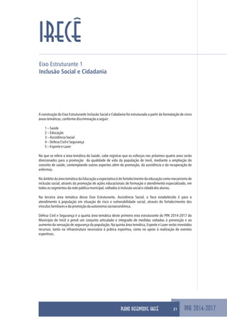 Eixo Estruturante 1
Inclusão Social e Cidadania
PPA 2014-2017
IRECÊ
A construção do Eixo Estruturante Inclusão Social e Cidadania foi estruturada a partir da formatação de cinco
áreastemáticas,conformediscriminaçãoaseguir:
1–Saúde
2–Educação
3–AssistênciaSocial
4–DefesaCivileSegurança
5–EsporteeLazer
No que se refere a área temática da Saúde, cabe registrar que os esforços nos próximos quatro anos serão
direcionados para a promoção da qualidade de vida da população de Irecê, mediante a ampliação do
conceito de saúde, contemplando outros aspectos além da promoção, da assistência e da recuperação de
enfermos.
No âmbito da área temática da Educação a expectativa é do fortalecimento da educação como mecanismo de
inclusão social, através da promoção de ações educacionais de formação e atendimento especializado, em
todosossegmentosdaredepúblicamunicipal,voltadosàinclusãosocialecidadãdosalunos.
Na terceira área temática desse Eixo Estruturante, Assistência Social, o foco estabelecido é para o
atendimento à população em situação de risco e vulnerabilidade social, através do fortalecimento dos
vínculosfamiliaresedapromoçãodaautonomiasocioeconômica.
Defesa Civil e Segurança é a quarta área temática deste primeiro eixo estruturante do PPA 2014-2017 do
Município de Irecê e prevê um conjunto articulado e integrado de medidas voltadas à prevenção e ao
aumento da sensação de segurança da população. Na quinta área temática, Esporte e Lazer serão investidos
recursos, tanto na infraestrutura necessária à prática esportiva, como no apoio à realização de eventos
esportivos.
21PLANO DESENVOLVE IRECÊ
 