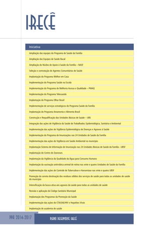PPA 2014-2017
IRECÊ
Iniciativa
Ampliação das equipes do Programa de Saúde da Família
Ampliação das Equipes de Saúde Bucal
Ampliação do Núcleo de Apoio à Saúde da Família – NASF
Seleção e contratação de Agentes Comunitários de Saúde
Implantação do Programa Melhor em Casa
Implementação do Programa Saúde na Escola
Implementação do Programa de Melhoria Acesso e Qualidade – PMAQ
Implementação do Programa Telessaúde
Implantação do Programa Olhar Brasil
Implementação de serviços estratégicos do Programa Saúde da Família
Implantação do Programa Amamenta e Alimenta Brasil
Construção e Requalificação das Unidades Básicas de Saúde – UBS
Integração das ações de Vigilância da Saúde do Trabalhador, Epidemiológica, Sanitária e Ambiental
Implementação das ações de Vigilância Epidemiológica de Doenças e Agravos à Saúde
Implementação do Programa de Imunizações nas 24 Unidades de Saúde da Família
Implementação das ações de Vigilância em Saúde Ambiental no município
Implantação Sistema de Informação de Imunização nas 24 Unidades Básicas de Saúde da Família - UBSF
Implantação do Centro de Zoonoses
Implantação da Vigilância da Qualidade da Água para Consumo Humano
Implantação da vacinação antirrábica animal de rotina nas vinte e quatro Unidades de Saúde da Família
Implementação das ações de Controle de Tuberculose e Hanseníase nas vinte e quatro UBSF
Promoção da correta destinação dos resíduos sólidos dos serviços de saúde para todas as unidades de saúde
do município
Intensificação da busca ativa aos agravos da saúde para todas as unidades de saúde
Revisão e aplicação do Código Sanitário Municipal
Implantação dos Programas da Promoção da Saúde
Implementação das ações do CTA/SAE/HIV e Hepatites Virais
Implantação de academia de saúde
PLANO DESENVOLVE IRECÊ
 
