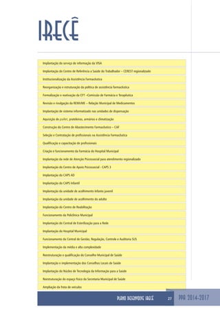 Implantação do serviço de informação da VISA
Implantação do Centro de Referência a Saúde do Trabalhador – CEREST regionalizado
Institucionalização da Assistência Farmacêutica
Reorganização e estruturação da política de assistência farmacêutica
Formalização e reativação da CFT –Comissão de Farmácia e Terapêutica
Revisão e rivulgação da REMUME – Relação Municipal de Medicamentos
Implantação de sistema informatizado nas unidades de dispensação
Aquisição de pallet, prateleiras, armários e climatização
Construção do Centro de Abastecimento Farmacêutico – CAF
Seleção e Contratação de profissionais na Assistência Farmacêutica
Qualificação e capacitação de profissionais
Criação e funcionamento da Farmácia do Hospital Municipal
Implantação da rede de Atenção Psicossocial para atendimento regionalizado
Implantação do Centro de Apoio Psicossocial - CAPS 3
Implantação do CAPS AD
Implantação do CAPS Infantil
Implantação da unidade de acolhimento Infanto juvenil
Implantação da unidade de acolhimento do adulto
Implantação do Centro de Reabilitação
Funcionamento da Policlínica Municipal
Implantação do Central de Esterilização para a Rede
Implantação do Hospital Municipal
Funcionamento da Central de Gestão, Regulação, Controle e Auditoria SUS
Implementação da média e alta complexidade
Reestruturação e qualificação do Conselho Municipal de Saúde
Implantação e implementação dos Conselhos Locais de Saúde
Implantação do Núcleo de Tecnologia da Informação para a Saúde
Reestruturação do espaço físico da Secretaria Municipal de Saúde
Ampliação da frota de veículos
PPA 2014-2017
IRECÊ
27PLANO DESENVOLVE IRECÊ
 
